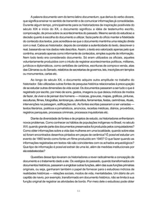 84
A palavra documento vem do termo latinodocumentum, que deriva do verbodocere,
que significa ensinar no sentido de transmitir e de comunicar informações já consolidadas.
Durante algum tempo, principalmente para os historiadores de inspiração positivista do
século XIX e início do XX, o documento significou a idéia de testemunho escrito,
comprovação,deprovasobreosacontecimentosdopassado.Mesmosendodoestudiosoa
decisão quanto à escolha do documento a utilizar, fazia parte do ofício manter a fidelidade
do conteúdo dos textos, pois acreditava-se que o documento mantinha uma relação direta
com o real. Cabia ao historiador, depois de constatar a autenticidade do texto, descrever o
real, baseando-se nos dados nele descritos. Assim, o texto era valorizado apenas pelo que
continha,encaradoapenascomoinformantedeconteúdos,simplessuportedeinformação.
Nem todo texto era considerado documento. Só eram utilizados os oficiais, aqueles
voluntariamente produzidos com o intuito de registrar acontecimentos políticos, militares,
jurídicos e diplomáticos, como certidões de cartórios, escrituras de compra e venda, atas
dasCâmarasoudoSenado,relatóriosdesecretariasdegovernos,leis,inscriçõesemtemplos
ou monumentos, cartas etc.
Ao longo do século XX, o documento adquire outra amplitude no trabalho do
historiador. São utilizadas outras fontes de pesquisa histórica relacionadas à preocupação
deseestudaroutrasdimensõesdavidasocial.Osdocumentospassaramasertudooqueé
registrado por escrito, por meio de sons, gestos, imagens ou que deixou indícios de modos
defazer,deviveredepensardoshomens—músicas,gravuras,mapas,gráficos,pinturas,
esculturas,filmes,fotografias,lembranças,utensílios,ferramentas,festas,cerimônias,rituais,
intervenções na paisagem, edificações etc. As fontes escritas passaram a ser variadas —
textos literários, poéticos e jornalísticos, anúncios, receitas médicas, diários, provérbios,
registros paroquiais, processos criminais, processos inquisitoriais etc.
Diantedadiversidadedefontesedeprojetosdeestudo,oshistoriadoresenfrentaram
novosproblemas.ComoconheceroshábitosdepopulaçõesindígenasnoBrasil,noséculo
XVI,quandograndepartedosdocumentospreservadosfoiproduzidapelosconquistadores?
Comoobter informaçõessobreavidadas mulheres emumalocalidade,quandosobreelas
só foram encontrados desenhos pintados em peças de cerâmica? É possível estudar um
evento de 1860 tendo como fonte um filme produzido em 1945? O que fazer quando as
informações registradas em textos não são coincidentes com os achados arqueológicos?
Que tipo de informação é possível extrair de uma lei, além de medidas institucionais por
elaestabelecidas?
Questões desse tipo levaram os historiadores a rever radicalmente a concepção de
documentoeotratamentodadoaele. Os vestígios dopassado,quandotransformados em
documentoshistóricos,passaramaenglobaroutrasfunções,alémdassuasfunçõesprimárias
originais, ou seja, ganharam também o papel de fornecer para o estudioso indícios de
realidades históricas — relações sociais, modos de vida, mentalidades. Um diário de um
capitão de navio, por exemplo, transformado em documento histórico, não se limita à sua
função original de registrar as atividades de bordo. Por meio dele o estudioso pode obter
 