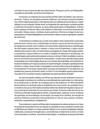 88
criminais em que os escravos dão seus depoimentos. Pesquisar, por fim, em bibliografias,
aquestãodaescravidão,seutempodeduraçãoetc.
As formas e os materiais dos documentos também falam da História, das culturas e
do tempo. Todavia, em situações escolares cotidianas, nem sempre é possível trabalhar
comafonteoriginalexplorandoeinterrogandosobreasmatérias-primasdaépocaeosaber
utilizadonasuaconfecção.Muitasvezes,asfotografiassãoreproduções,ostextosescritos
à mão foram transcritos à máquina, os vasos estão desenhados ou fotografados, os filmes
foram copiados em fitas de vídeo e são exibidos em televisões, os anúncios de jornais são
xerocados. Nesses casos, o professor pode questionar, informar ou instigar os alunos a
pesquisarememfontesbibliográficasoupromoveremvisitasamuseus,exposições,sessões
de cinema etc.
Oimportanteéconsiderarqueomodocomoobjetos,fotosetextosforamproduzidos
pode fornecer indícios para a identificação da época e graus de domínios técnicos e
tecnológicosdoperíodo,poisotrabalhocomdocumentos originais favoreceaidentificação
de informações valiosas sobre o material, o modo como foi trabalhado, o saber cultural
utilizadoparaproduziraobra,osinstrumentosempregadosetc.Essasinformaçõesajudam
a caracterizar a época histórica e a construir relações de diferença e semelhança, de
transformaçãoepermanênciadossabereshumanosnotempo.Podemsensibilizarosalunos
para os conhecimentos arduamente conquistados, muitas vezes desvalorizados pelas
comparaçõescomastecnologiasatuaisquenemsempresãoentendidascomohistóricasno
tocanteàsrelaçõescomlongosprocessosdeexperimentação,recriaçãoeaperfeiçoamento
científico e cultural. Quanto saber é empregado nos textos eletronicamente digitados nos
computadores? E nos textos reproduzidos na prensa de Gutenberg? E nos desenhos nas
paredes das cavernas da Pedra Furada, no Piauí? E nos hieróglifos egípcios desenhados
nospapiros?Enaescritasumerianaregistradanaspequenasplacasdeargila?
No caso de trabalho didático com filmes que abordam temas históricos é comum a
preocupaçãodoprofessoremverificarseareconstituiçãodasvestimentaséounãoprecisa,
se os cenários são ou não fiéis, se os diálogos são ou não autênticos. Um filme abordando
temas históricos ou de ficção pode ser trabalhado como documento, se o professor tiver a
consciência de que as informações extraídas estão mais diretamente ligadas à época em
que a película foi produzida do que à época que retrata. É preciso antes de tudo ter em
mente que a fita está impregnada de valores, compreensões, visões de mundo, tentativas
de explicação, de reconstituição, de recriação, de criação livre e artística, de inserção de
cenários históricos construídos intencionalmente ou não por seus autores, diretores,
produtores,pesquisadores,cenógrafosetc.
Paraevidenciaroquantoosfilmesestãoimpregnadosdevaloresdaépocacombase
naqualforamproduzidostornam-sevaliosasassituaçõesemqueoprofessorescolhedois
outrêsfilmesqueretratemummesmoperíodohistóricoecomosalunosestabeleçarelações
e distinções, se possuem divergências ou concordâncias no tratamento do tema, no modo
comoreconstituioscenários,naescolhadeabordagem,nodestaqueàsclassesoprimidas
 