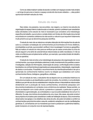 93
Comoasvisitasimplicamsaídasdaescolaecontatocomespaçossociaismaisamplos
— ao longo do percurso e mesmo o espaço construído dos locais visitados —, elas podem
oportunizar também estudos do meio.
Estudo do meio
Nas visitas, nos passeios, nas excursões, nas viagens, ou mesmo nos estudos da
organizaçãodoespaçointernoàsaladeaulaouàescola,quandooprofessorquercaracterizar
estas atividades como estudo do meio é necessário que considere uma metodologia
específica de trabalho, que envolve o contato direto com fontes de informação documental
encontrada em contextos cotidianos da vida social ou natural e que requerem tratamento
muito próximo ao que se denomina pesquisa científica.
Oestudodomeionãoserelacionaasimplesobtençãodeinformaçõesforadasalade
aula ou a simples constatação de conhecimentos já encontrados em livros didáticos,
enciclopédiasoujornais,quesepodemverificarinloconapaisagemhumanaougeográfica.
Não se realiza um estudo do meio para se verificar que as casas construídas no início do
século seguem uma série de características relacionadas ao estilo neoclássico. E não se
visita uma fábrica para simplesmente verificar, por exemplo, que existe divisão de trabalho
entreosoperários.
O estudo do meio envolve uma metodologia de pesquisa e de organização de novos
conhecimentos,querequeratividadesanterioresàvisita,levantamentodequestõesaserem
investigadas,seleçãodeinformações,observaçãodecampo,confrontaçãoentreosdados
levantadoseosconhecimentosjáorganizadosporpesquisadores,interpretação,organização
de dados e conclusões. Possibilita o reconhecimento da interdisciplinaridade e de que a
apreensão do conhecimento histórico ocorre na relação que estabelece com outros
conhecimentos físicos, biológicos, geográficos, artísticos.
Em um estudo do meio, o estudante não se depara com os conteúdos históricos na
forma de enunciados ou já classificados a partir de conceitos. Ao contrário, é uma atividade
didáticaquepermiteaosalunosestabeleceremrelaçõesativaseinterpretativasrelacionadas
diretamente com a produção de novos conhecimentos, envolvendo pesquisas com
documentos localizados em contextos vivos e dinâmicos da realidade. Nesse sentido, os
alunos se deparam com o todo cultural, o presente e o passado, o particular e o geral, a
diversidade e a generalização, as contradições e o que se pode estabelecer de comum no
diferente. Ou seja, dos indícios da arquitetura de uma, duas, três casas, ele pode construir
seusprópriosenunciadosparacaracterizaroestilodehabitaçãodaépoca.Dosornamentos
observados nas igrejas e nos detalhes das obras de arte, ele pode remodelar e conferir os
conhecimentosquejádominasobreoassunto,aceitandovariaçõesemvezdemanifestações
genéricas.E,conversandocomosmoradoresquevivemepreservamopatrimôniohistórico,
pode incorporar um conjunto novo de representações.
 
