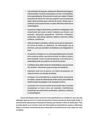 95
• criaratividadesdepesquisa,destacandodiferentesabordagens,
interpretações e autores (reportagens, jornais, enciclopédias,
livrosespecializados,filmes)sobreolocalaservisitado.Existem
propostas de estudo do meio que sugerem que as pesquisas
sejam desenvolvidas após o estudo de campo. Nesse caso, o
professor pode experimentar e avaliar diferentes alternativas
metodológicas;
• sepossível,integrarváriasáreas,permitindoinvestigaçõesmais
conjunturais dos locais a serem visitados que incluam, por
exemplo, pesquisas geográficas, históricas, biológicas,
ambientais, urbanísticas, literárias, hábitos e costumes, estilos
artísticos, culinária etc;
• antesderealizaraatividade,solicitarqueosalunosorganizem,
em forma de textos ou desenhos, as informações que já
dominam,paraquesubsidiemashipóteseseasindagaçõesno
local;
• sepossível,conseguirumoumaisespecialistasparaconversar
com os alunos sobre o que irão encontrar na visita ou sobre o
tema estudado. Como no caso da pesquisa, a conversa com o
especialista pode ser posterior ao estudo de campo;
• oprofessordevevisitarolocalcomantecedência,paraquepossa
ser, também, informante e guia ao longo dos trabalhos;
• organizar, junto com os alunos, um roteiro de pesquisa, um
mapa do local e uma divisão de tarefas;
• conseguir com antecedência ou posteriormente, para estudo
emclasse,mapasdeváriasépocassobreolocal,paraanáliseda
transformaçãodapaisagemedaocupaçãohumana;
• conversar com os alunos antes da excursão sobre condutas
necessárias no local, como, por exemplo, interferências
prejudiciais aos patrimônios ambientais, históricos, artísticos
ouarqueológicos.
Essas atividades podem se tornar mais significativas na medida em que não são
utilizadas apenas como um modo de aproximar a teoria escolar da observação direta. O
conhecimentoestásempreembasadoemteoriasqueorientamoolhardoobservador.Para
se estar aberto a um número maior de informações é importante ter acesso a diferentes
dados e conhecer várias teorias para interpretar os fenômenos de modo cada vez mais
complexo.
 