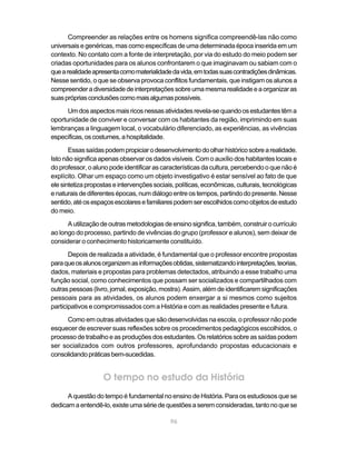 96
Compreender as relações entre os homens significa compreendê-las não como
universais e genéricas, mas como específicas de uma determinada época inserida em um
contexto. No contato com a fonte de interpretação, por via do estudo do meio podem ser
criadas oportunidades para os alunos confrontarem o que imaginavam ou sabiam com o
quearealidadeapresentacomomaterialidadedavida,emtodassuascontradiçõesdinâmicas.
Nesse sentido, o que se observa provoca conflitos fundamentais, que instigam os alunos a
compreenderadiversidadedeinterpretaçõessobreumamesmarealidadeeaorganizaras
suasprópriasconclusõescomomaisalgumaspossíveis.
Umdosaspectosmaisricosnessasatividadesrevela-sequandoosestudantestêma
oportunidade de conviver e conversar com os habitantes da região, imprimindo em suas
lembranças a linguagem local, o vocabulário diferenciado, as experiências, as vivências
específicas,oscostumes,ahospitalidade.
Essassaídaspodempropiciarodesenvolvimentodoolharhistóricosobrearealidade.
Isto não significa apenas observar os dados visíveis. Com o auxílio dos habitantes locais e
do professor, o aluno pode identificar as características da cultura, percebendo o que não é
explícito. Olhar um espaço como um objeto investigativo é estar sensível ao fato de que
elesintetizapropostaseintervençõessociais,políticas,econômicas,culturais,tecnológicas
enaturais dediferentesépocas,numdiálogoentreos tempos,partindodopresente.Nesse
sentido,atéosespaçosescolaresefamiliarespodemserescolhidoscomoobjetosdeestudo
do meio.
Autilizaçãodeoutrasmetodologiasdeensinosignifica,também,construirocurrículo
ao longo do processo, partindo de vivências do grupo (professor e alunos), sem deixar de
considerar o conhecimento historicamente constituído.
Depois de realizada a atividade, é fundamental que o professor encontre propostas
paraqueosalunosorganizemasinformaçõesobtidas,sistematizandointerpretações,teorias,
dados, materiais e propostas para problemas detectados, atribuindo a esse trabalho uma
função social, como conhecimentos que possam ser socializados e compartilhados com
outraspessoas(livro,jornal,exposição,mostra).Assim,alémdeidentificaremsignificações
pessoais para as atividades, os alunos podem enxergar a si mesmos como sujeitos
participativos e compromissados com a História e com as realidades presente e futura.
Como em outras atividades que são desenvolvidas na escola, o professor não pode
esquecer de escrever suas reflexões sobre os procedimentos pedagógicos escolhidos, o
processo de trabalho e as produções dos estudantes. Os relatórios sobre as saídas podem
ser socializados com outros professores, aprofundando propostas educacionais e
consolidandopráticasbem-sucedidas.
O tempo no estudo da História
A questão do tempo é fundamental no ensino de História. Para os estudiosos que se
dedicamaentendê-lo,existeumasériedequestõesaseremconsideradas,tantonoquese
 