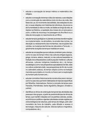 98
• estudar a concepção do tempo métrico e matemático dos
relógios;
• estudaraconcepçãodetempocíclicodanatureza,suasrelações
com a construção de calendários (ciclo do dia e da noite, das
fasesdaLua,domovimentodasestrelas,dasestaçõesdoano
etc.) e suas relações com histórias de indivíduos, de povos ou
dahumanidade(avidaeamorte,asidadesaolongodavida,as
idades na História, a repetição dos meses de um ano para o
outro, a idéia de recomeço na passagem do Ano Novo ou a
idéia de renovação no nascimento de um filho);
• estudartemposgeológicosnoplaneta(aslentastransformações
na crosta terrestre, na atmosfera, na erosão das rochas, na
elevação ou rebaixamento das montanhas, nas erupções dos
vulcões, na mudança das formas de vida sobre a Terra etc. —
geralmente durações de tempos medidas em eras);
• estudarasconcepçõesqueasculturasconstroemparaotempo,
como no caso do tempo mítico nas culturas antigas (egípcia,
grega, romana, asteca, maia etc.) e nas culturas baseadas na
tradição dos antepassados (cultura popular medieval, culturas
africanas, culturas indígenas brasileiras etc.), do tempo
escatológico(comonasperspectivasapocalípticasdeSãoJoão
na cultura ocidental-cristã, nas perspectivas de fim de mundo
no calendário asteca), do tempo utópico (como na tradição
marxista que projeta um mundo no futuro sem a exploração
do homem pelo homem) etc.;
• estudar conceitos historicamente construídos para o tempo,
comonocasodosqueforamdelineadosemépocasespecíficas
por filósofos, historiadores, físicos (o conceito de tempo para
Heráclito, Parmênides, Santo Agostinho, Bergson, Einstein e
outros);
• identificar os ritmos de ordenação temporal das atividades das
pessoas e dos grupos, a partir de predominâncias de ritmos de
tempo,quemantêmrelaçõescomospadrõesculturais,sociais,
econômicosepolíticos vigentes (atividades sociais regidas por
ciclos biológicos da natureza, pelo tempo do relógio, pelo valor
monetário da hora de trabalho, pela difusão e acesso à
tecnologia, máquina de calcular, leituras óptica e magnética,
computadores etc.).
 