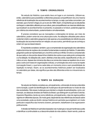 99
O TEMPO CRONOLÓGICO
No estudo da História o que existiu teve um lugar e um momento. Utilizam-se,
então, calendários para possibilitar a diferentes pessoas compartilharem de uma mesma
referênciadelocalizaçãodosacontecimentosnotempo,ouseja,quetodasconcordem,por
exemplo,queohomemchegouàLuanoanode1969.Assim,éimportantequeosestudantes
conheçamocalendárioutilizadoporsuacultura,paracompartilharemasmesmasreferências
que localizam os acontecimentos no presente, no passado e no futuro, podendo julgá-los
por critérios de anterioridade, posterioridade e simultaneidade.
É preciso considerar que as marcações e ordenações do tempo, por meio de
calendários, podem variar de uma cultura para outra. As datações utilizadas pela cultura
ocidental cristã (o calendário gregoriano) são apenas uma possibilidade de referência para
localização dos acontecimentos em relação uns aos outros, permitindo que se conheça a
ordem em que se desenrolaram.
Éimportanteconsiderar,também,queacompreensãodaorganizaçãodoscalendários
implicadomíniosdenoçõesedeconceitosfundamentaisnoestudodaHistória.Ocalendário
gregorianopodeserrepresentadoporumalinhacontínuaeinfinita.Envolveacompreensão
dequecadaumdospontosdessalinhaédistintodosoutrosequecadapontocorresponde
aumadatação.Asdataçõessão,assim,distintasumasdasoutras,especificandoumdia,um
mêseumano.Apesardosnúmerosdosdiaseosnomesdosmesesserepetiremdeumano
para o outro (com base em organizações cíclicas), a numeração dos anos nunca se repete
(concepção linear), o que torna cada data um momento único e sem possibilidade de
repetição no tempo. Assim, se os acontecimentos históricos podem ser localizados
no calendário por datas, isto significa que eles são diferentes entre si e irreversíveis no
tempo.
O TEMPO DA DURAÇÃO
NoestudodaHistóriaconsidera-se,principalmente,adimensãodotempoentendida
como duração, a partir da identificação de mudanças e de permanências no modo de vida
dassociedades.Sãoessasmudanças queorientamacriaçãodeperiodizações,como,por
exemplo, as clássicas divisões da História do Brasil, que distinguem os períodos Colonial,
Imperial e República, tendo-se como referência, principalmente, o tipo de regime político
vigenteemdiferentesépocas.Demodogeral,dependendodasreferênciasdeestudosobre
uma sociedade, pode-se dividir o tempo histórico em períodos que englobem um modo
particular e específico dos homens viverem, pensarem, trabalharem e se organizarem
politicamente.
AdivisãodaHistóriaemperíodosbaseadosnasmudançasenaspermanênciasauxilia
a identificar a continuidade ou a descontinuidade da vida coletiva. Assim sendo, pode-se
 