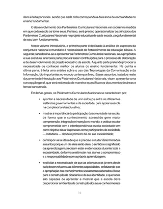 itens é feita por ciclos, sendo que cada ciclo corresponde a dois anos de escolaridade no
ensino fundamental.

     O desenvolvimento dos Parâmetros Curriculares Nacionais vai ocorrer na medida
em que cada escola os torne seus. Por isso, será preciso operacionalizar os princípios dos
Parâmetros Curriculares Nacionais no projeto educativo de cada escola, peça fundamental
de seu bom funcionamento.

      Neste volume introdutório, a primeira parte é dedicada à análise de aspectos da
conjuntura nacional e mundial e à necessidade de fortalecimento da educação básica. A
segunda parte destina-se a apresentar os Parâmetros Curriculares Nacionais, seus propósitos
e sua estrutura. A terceira parte procura trazer contribuições para o processo de elaboração
e de desenvolvimento do projeto educativo da escola. A quarta parte pretende provocar a
necessidade de conhecer melhor os alunos do ensino fundamental. Na quinta e
última parte, é feita uma análise sobre o uso das Tecnologias da Comunicação e da
Informação, tão importantes no mundo contemporâneo. Esses assuntos, tratados neste
documento de introdução aos Parâmetros Curriculares Nacionais, visam apresentar uma
concepção geral, que será retomada de maneira específica nos documentos de áreas e
temas transversais.

      Em linhas gerais, os Parâmetros Curriculares Nacionais se caracterizam por:

            • apontar a necessidade de unir esforços entre as diferentes
              instâncias governamentais e da sociedade, para apoiar a escola
              na complexa tarefa educativa;

            • mostrar a importância da participação da comunidade na escola,
              de forma que o conhecimento aprendido gere maior
              compreensão, integração e inserção no mundo; a prática escolar
              comprometida com a interdependência escola-sociedade tem
              como objetivo situar as pessoas como participantes da sociedade
              — cidadãos — desde o primeiro dia de sua escolaridade;

            • contrapor-se à idéia de que é preciso estudar determinados
              assuntos porque um dia eles serão úteis; o sentido e o significado
              da aprendizagem precisam estar evidenciados durante toda a
              escolaridade, de forma a estimular nos alunos o compromisso
              e a responsabilidade com a própria aprendizagem;

            • explicitar a necessidade de que as crianças e os jovens deste
              país desenvolvam suas diferentes capacidades, enfatizando que
              a apropriação dos conhecimentos socialmente elaborados é base
              para a construção da cidadania e da sua identidade, e que todos
              são capazes de aprender e mostrar que a escola deve
              proporcionar ambientes de construção dos seus conhecimentos


                                            10
 