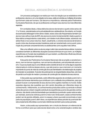 ESCOLA, ADOLESCÊNCIA E JUVENTUDE

      Um processo pedagógico se realiza por meio da relação que se estabelece entre
professores e alunos e, em uma relação como essa, estão envolvidas as múltiplas dimensões
que formam cada ser humano. Daí decorre a importância, reiterada pelos Parâmetros
Curriculares Nacionais, de que os professores conheçam seus alunos nos mais diferentes
aspectos.

       Em condições ideais, a faixa etária dos alunos dos terceiro e quarto ciclos seria a de
11 a 14 anos, caracterizada como pré-adolescência e adolescência. No entanto, em função
da acentuada defasagem entre série e idade, esses ciclos são freqüentados também por
alunos mais velhos (mais de 60% dos alunos do ensino fundamental têm idade superior à
faixa etária correspondente a cada série), com idades muito diferenciadas, sobretudo nas
séries finais e nos cursos noturnos. Assim, atualmente, o universo dos alunos de terceiro e
quarto ciclos das diversas escolas brasileiras pode ser caracterizado como juvenil, pois a
noção de juventude compreende tanto os adolescentes como aqueles mais velhos.

       Mas uma reflexão sobre os alunos exige ir além das características etárias: é preciso
considerar também as diferentes situações socioeconômicas em que vivem, as múltiplas
experiências em função das localidades em que residem, as diferentes influências étnicas
e culturais, as diferenças individuais.

       Esta parte dos Parâmetros Curriculares Nacionais não se propõe a caracterizar o
aluno, nem em termos cognitivos, nem em termos atitudinais, pois tal pretensão seria um
erro. O que se propõe aqui é uma reflexão sobre a tarefa de levar em conta alguns aspectos
relacionados à vivência desses alunos, que são jovens e que vivenciam um momento
importante do ponto de vista da construção de suas identidades e de elaboração de projetos
de inserção na sociedade. A escola não pode ignorar as singularidades dessa fase, sob risco
de perder sua função de mediar o processo de construção de cidadania de seus alunos.

       A discussão aqui apresentada, sobre diferentes aspectos da condição juvenil, tem o
objetivo de fornecer elementos que contribuam com a reflexão dos professores, para que
possam buscar a compreensão de seus alunos como sujeitos inseridos no mundo. Estão
expostas algumas das questões que vêm sendo discutidas por diferentes áreas do
conhecimento. Infelizmente, os conhecimentos produzidos sobre a juventude no Brasil
ainda são parcos e dizem respeito sobretudo às experiências juvenis dos grandes centros
urbanos, não dando conta da diversidade que caracteriza a juventude: quase nada se sabe,
por exemplo, acerca da vivência juvenil no meio rural. Ainda assim, esses conhecimentos
podem ser de grande utilidade, pois é no espaço urbano que está concentrada a maior
parte da população juvenil; além disso, as experiências dessa parcela da juventude têm
sido amplamente difundidas e se tornado referências também para outras parcelas.

     Assim, a discussão aqui apresentada, tem o intuito de oferecer um referencial de
forma a contribuir para que cada escola desenvolva uma caracterização e análise das

                                            103
 