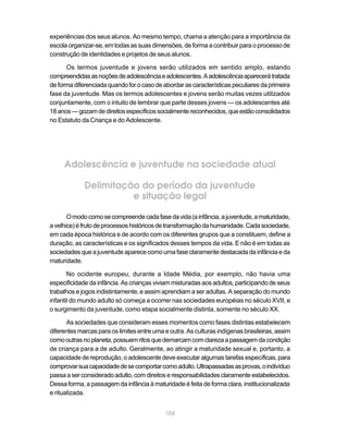experiências dos seus alunos. Ao mesmo tempo, chama a atenção para a importância da
escola organizar-se, em todas as suas dimensões, de forma a contribuir para o processo de
construção de identidades e projetos de seus alunos.

      Os termos juventude e jovens serão utilizados em sentido amplo, estando
compreendidas as noções de adolescência e adolescentes. A adolescência aparecerá tratada
de forma diferenciada quando for o caso de abordar as características peculiares da primeira
fase da juventude. Mas os termos adolescentes e jovens serão muitas vezes utilizados
conjuntamente, com o intuito de lembrar que parte desses jovens — os adolescentes até
18 anos — gozam de direitos específicos socialmente reconhecidos, que estão consolidados
no Estatuto da Criança e do Adolescente.




     Adolescência e juventude na sociedade atual

             Delimitação do período da juventude
                       e situação legal

       O modo como se compreende cada fase da vida (a infância, a juventude, a maturidade,
a velhice) é fruto de processos históricos de transformação da humanidade. Cada sociedade,
em cada época histórica e de acordo com os diferentes grupos que a constituem, define a
duração, as características e os significados desses tempos da vida. E não é em todas as
sociedades que a juventude aparece como uma fase claramente destacada da infância e da
maturidade.

       No ocidente europeu, durante a Idade Média, por exemplo, não havia uma
especificidade da infância. As crianças viviam misturadas aos adultos, participando de seus
trabalhos e jogos indistintamente, e assim aprendiam a ser adultas. A separação do mundo
infantil do mundo adulto só começa a ocorrer nas sociedades européias no século XVII, e
o surgimento da juventude, como etapa socialmente distinta, somente no século XX.

       As sociedades que consideram esses momentos como fases distintas estabelecem
diferentes marcas para os limites entre uma e outra. As culturas indígenas brasileiras, assim
como outras no planeta, possuem ritos que demarcam com clareza a passagem da condição
de criança para a de adulto. Geralmente, ao atingir a maturidade sexual e, portanto, a
capacidade de reprodução, o adolescente deve executar algumas tarefas específicas, para
comprovar sua capacidade de se comportar como adulto. Ultrapassadas as provas, o indivíduo
passa a ser considerado adulto, com direitos e responsabilidades claramente estabelecidos.
Dessa forma, a passagem da infância à maturidade é feita de forma clara, institucionalizada
e ritualizada.


                                            104
 
