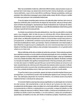 Mas nas sociedades modernas, altamente diferenciadas, esse processo ocupa um
período bem mais longo e se desenvolve de forma bem menos ritualizada, com papéis
menos definidos, o que o torna mais difícil e conflituoso. Nessas sociedades, ainda que
persistam ritos referentes à passagem para a idade adulta, esses não têm a força e o caráter
normativo que possuem nas sociedades tradicionais.

      O uso de calças compridas pelos meninos e de salto alto pelas meninas, bem como os
diplomas conferidos pelo cumprimento de etapas da vida escolar, até pouco tempo atrás,
eram símbolos de passagens, representavam rituais sinalizadores de mudanças de status.
Atualmente, essas marcas estão mais diluídas, o que dificulta estabelecer claramente quando
começa e quando termina esse período.

      A entrada na juventude se faz pela adolescência, mas não se pode definir uma idade
para a sua chegada. Além do fato de que os indivíduos têm ritmos diferenciados de
desenvolvimento fisiológico (por exemplo, a idade da primeira menstruação nas meninas
pode variar), as diferentes experiências vividas no círculo familiar e social mais próximo e,
principalmente, os diferentes contextos socioculturais determinam diferentes ritmos e
vivências da adolescência. Assim, por exemplo, mesmo considerando uma mesma idade, é
bem diferente a noção do que é o adolescente, de como vivencia essa fase e de como é
tratado em famílias de classe média ou das camadas mais populares, em um grande centro
urbano ou no meio rural.

       Menos definidas ainda são as idades de saída da juventude. Vários estudos apontam
que a definitiva entrada no mundo adulto se dá pela associação de cinco condições: deixar
a escola, ingressar na força de trabalho, abandonar a família de origem, casar-se e estabelecer
uma nova unidade doméstica. Mas mesmo essas condições são relativas. No Brasil, a entrada
no mercado de trabalho não significa necessariamente o final da juventude; pelo contrário,
no mais das vezes é o trabalho que permite que o jovem tenha acesso ao consumo e ao
lazer característicos da vivência juvenil. Boa parte dos estudos sobre os jovens no Brasil,
principalmente sobre os jovens das camadas populares, apontam o estabelecimento de
uma nova unidade doméstica como o fator que marca a entrada no mundo adulto.

       O que fica claro é que a juventude, apesar de todas as transformações físicas que a
acompanham, é um fenômeno social e não há definições rígidas do seu começo e do seu
final. Tais definições dependem do momento histórico, do contexto social e da própria
trajetória familiar e individual de cada jovem.

      O momento histórico atual aponta avanços significativos na valorização dos momentos
da vida humana. Até recentemente o ciclo de vida do ser humano era visto como o
encadeamento de três etapas, cada uma delas com uma função definida: a etapa de formação
(compreendendo a infância, a adolescência e a juventude), a etapa do trabalho (a vida
adulta) e a etapa do repouso (a velhice). Nesse modelo, a criança era considerada como um
protótipo do adulto e assim era tratada; e, no outro extremo, o idoso era considerado o
aposentado, do trabalho e da vida, sem direito a iniciativas e projetos. Atualmente, porém,


                                             105
 