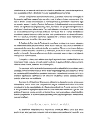 assististe-se a uma busca de valorização da infância e da velhice como momentos específicos,
nos quais cada um tem o direito de vivenciar as possibilidades humanas.

       Um dos componentes do momento histórico, que reflete inclusive a correlação de
forças entre padrões e concepções a respeito do que é cada um desses momentos da vida,
são os direitos sociais conquistados e as normas jurídicas que orientam o tratamento legal
do assunto. Nesse contexto, o Estatuto da Criança e do Adolescente é uma conquista que
marca um significativo avanço social e jurídico, na medida em que garante legalmente os
direitos da infância e da adolescência. Para efeitos legais, é importante e necessário definir
as faixas etárias correspondentes: todos os indivíduos de 0 a 18 anos de idade são
considerados pessoas em condição peculiar, visto que estão ainda em desenvolvimento.
Por esse estatuto, considera-se criança a pessoa até 12 anos de idade incompletos, e
adolescente aquela entre 12 e 18 anos de idade.

       O Estatuto da Criança e do Adolescente reconhece, juridicamente, que as crianças e
os adolescentes são sujeitos de direitos: direito à vida e à saúde, à educação, à liberdade, ao
respeito e à dignidade, à convivência familiar e comunitária. São reconhecidos os direitos a
brincar, a praticar esportes, a divertir-se, à informação, à cultura, ao lazer, a buscar refúgio,
auxílio e orientação, da mesma forma que o direito a expressar suas opiniões e participar da
vida política, na forma da lei.

       O respeito à criança e ao adolescente significa garantir-lhes a inviolabilidade de sua
integridade física, psíquica e moral, preservando-os de qualquer tratamento desumano,
violento, aterrorizante, vexatório ou constrangedor.

       No que tange à educação, esta deve assegurar-lhes a igualdade de condições para o
acesso e permanência na escola; o direito de ser respeitado por seus educadores; o direito
de contestar critérios avaliativos, podendo recorrer às instâncias escolares superiores; o
direito de organização e participação em entidades estudantis; o acesso à escola pública e
gratuita próxima de sua residência.

       Como se vê, o Estatuto da Criança e do Adolescente, bastante recente, ainda pouco
conhecido e, muitas vezes, mal compreendido, segue a tendência histórica mundial de
reconhecimento das especificidades da infância e da adolescência. A escola precisa conhecer
e divulgar o estatuto e perguntar-se se esse reconhecimento tem encontrado lugar em suas
práticas. E a escola precisa também, antecipando-se mesmo a qualquer estatuto jurídico,
buscar compreender as especificidades de toda a juventude (não apenas da adolescência,
sua primeira fase).



                  Juventude: como é vista e vivida
     Há diferentes interpretações a respeito da juventude. Mas a visão que ainda
predomina é a da juventude compreendida apenas como uma etapa de transição, uma


                                              106
 