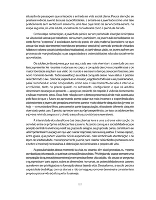 situação de passagem que antecede a entrada na vida social plena. Pouca atenção se
presta à vivência juvenil, às suas especificidades, e encara-se a juventude como uma fase
praticamente sem sentido em si mesma, uma fase cuja razão de ser encontra-se fora, na
etapa seguinte, na vida adulta, socialmente considerada como a plenitude da vida.

       Como etapa de transição, a juventude parece ser um período de inserção incompleta
na vida social: ainda que trabalhem, consumam, participem, os jovens são considerados de
certa forma “externos” à sociedade, tanto do ponto de vista material (considera-se que
ainda não estão claramente inseridos no processo produtivo) como do ponto de vista dos
hábitos e valores sociais (ainda não cristalizados). A partir dessa visão, os jovens sofrem um
processo de marginalização: suas capacidades e potencialidades não são socialmente
aproveitadas.

      Os adolescentes e jovens, por sua vez, cada vez mais vivenciam a juventude como o
tempo presente. As recentes mudanças no corpo, a conquista de novas competências e de
maior liberdade ampliam sua visão do mundo e ao mesmo tempo provocam fascínio pelo
novo momento de vida. Todo seu esforço se volta à conquista desse novo status, é preciso
descobrir todo o seu potencial, explorá-lo ao máximo, esgotando todas as suas possibilidades,
para reconhecê-lo como conquistado, como seu. Esse momento da vida é intenso e
envolvente, tanto no prazer quanto no sofrimento, configurando o que os adultos
denominam de apego ao presente — apego ao presente diz respeito à vivência do momento
e não ao momento em si. Essa forte relação com o tempo presente é ainda mais acentuada
pelo fato de que o futuro se apresenta como cada vez mais incerto e a experiência dos
adolescentes e jovens de gerações anteriores parece muito distante daquela dos jovens de
hoje — o mundo dos filhos, para a maior parte da população, é bastante diferente daquele
vivenciado pelos pais. É preciso aprender com a própria experiência; por isso, os adolescentes
e jovens reivindicam para si o direito a escolhas provisórias e reversíveis.

       A intensidade dos desafios e das descobertas leva a uma extrema valorização do
convívio entre os próprios adolescentes e jovens, fazendo com que a sociabilidade ocupe
posição central na vivência juvenil: os grupos de amigos, os grupos de pares, constituem-se
um importantíssimo espaço em que vão buscar respostas para suas questões. É nesse espaço,
entre iguais, que podem vivenciar novas experiências, criar símbolos de identificação e de
laços de solidariedade, meios tipicamente juvenis para realizar descobertas (sobre o mundo
e sobre si mesmo) necessárias à elaboração de identidades e projetos de vida.

      As peculiaridades desse momento da vida, no entanto, têm sido ignoradas, ou mesmo
combatidas pela escola, o que traz conseqüências sérias. Privilegiando quase sempre uma
concepção do que o adolescente e o jovem precisarão na vida adulta, ela pouco se pergunta
o que precisam para agora, sobre as dimensões humanas, as potencialidades e os valores
que devem ser privilegiados na formação dessa fase da vida. Dessa forma, a escola perde a
capacidade de diálogo com os alunos e não consegue promover de maneira consistente o
preparo para a vida adulta que tanto almeja.


                                             107
 