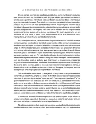 A construção de identidades e projetos
       Desde criança, por meio das relações que estabelece com o mundo e com os outros,
o ser humano constrói sua identidade: a partir do grupo social a que pertence, do contexto
familiar, das experiências individuais, e de acordo com os valores, idéias e normas que
organizam sua visão de mundo. É na relação com os outros que a identidade se desenvolve,
pois não há um “eu” ou um “nós” senão frente a outrem. Ninguém pode construir a sua
identidade independentemente das relações estabelecidas com os outros e da representação
que os outros possuem a seu respeito. Para cada um se constituir em sua singularidade é
fundamental a visão que os outros têm de sua pessoa. Um jovem que convive em um
ambiente em que todos o vêem como incompetente tende a se identificar como
incompetente, produzindo uma identidade inferiorizada.

       Na contemporaneidade, cada vez mais a singularidade de cada indivíduo aparece
como um valor e a construção da identidade se apresenta, então, como um processo que
envolve a ação do próprio indivíduo. Cada indivíduo dispõe hoje de uma gama bastante
ampla de informações (ainda que de qualidades muito diversas) que apresentam diferentes
modos de ser, diferentes modos de viver. Mesmo o ser homem ou mulher, dimensão básica
de constituição da identidade, é objeto de diferentes representações, diferentes modelos
que se apresentam a cada um. Por meio da intensificação da velocidade das informações,
adolescentes e jovens entram em contato e de alguma forma interagem, simultaneamente,
com as dimensões locais e globais, que determinam-se mutuamente, mesclando
singularidades e universalidades, interferindo diretamente nos processos de identificação
dos jovens. Como exemplo, pode-se observar, nas mais diferentes regiões do planeta, o
desenvolvimento de identidades em torno do rock, do rap, do reggae, do basquete, sem que
isso signifique uma aniquilação das singularidades individuais.

       São as referências socioculturais, locais e globais, o campo de escolhas que se apresenta
ao indivíduo, e dessa forma, amplia-se a esfera da liberdade pessoal e o exercício da decisão
voluntária. A resposta às perguntas “quem sou eu?”, “com quem me reconheço?” e “de
quem me diferencio?” não está dada: ela deve ser construída. A identidade é vivenciada,
assim, como uma ação e não tanto como uma situação; é o indivíduo que constrói a sua
consistência e seu reconhecimento, no interior dos limites postos pelo ambiente e pelas
relações sociais. É uma interação social na qual o indivíduo não se sente ligado aos outros
apenas pelo fato de existirem interesses comuns, mas, sobretudo, porque esta é a condição
para que possa reconhecer o sentido do que faz e afirmar-se como sujeito de suas ações.

       A identidade é construída em um processo de aprendizagem, o que implica o
amadurecimento da capacidade de integrar o passado, o presente e o futuro e também
articular a unidade e a continuidade de uma biografia individual.

       Na adolescência e juventude atuais, o processo de construção de identidade iniciado
na infância torna-se particularmente crítico. As transformações no corpo do adolescente e


                                              108
 