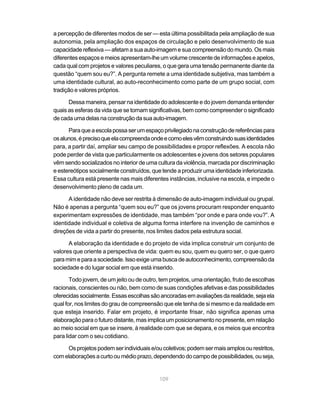 a percepção de diferentes modos de ser — esta última possibilitada pela ampliação de sua
autonomia, pela ampliação dos espaços de circulação e pelo desenvolvimento de sua
capacidade reflexiva — afetam a sua auto-imagem e sua compreensão do mundo. Os mais
diferentes espaços e meios apresentam-lhe um volume crescente de informações e apelos,
cada qual com projetos e valores peculiares, o que gera uma tensão permanente diante da
questão “quem sou eu?”. A pergunta remete a uma identidade subjetiva, mas também a
uma identidade cultural, ao auto-reconhecimento como parte de um grupo social, com
tradição e valores próprios.

      Dessa maneira, pensar na identidade do adolescente e do jovem demanda entender
quais as esferas da vida que se tornam significativas, bem como compreender o significado
de cada uma delas na construção da sua auto-imagem.

      Para que a escola possa ser um espaço privilegiado na construção de referências para
os alunos, é preciso que ela compreenda onde e como eles vêm construindo suas identidades
para, a partir daí, ampliar seu campo de possibilidades e propor reflexões. A escola não
pode perder de vista que particularmente os adolescentes e jovens dos setores populares
vêm sendo socializados no interior de uma cultura da violência, marcada por discriminação
e estereótipos socialmente construídos, que tende a produzir uma identidade inferiorizada.
Essa cultura está presente nas mais diferentes instâncias, inclusive na escola, e impede o
desenvolvimento pleno de cada um.

      A identidade não deve ser restrita à dimensão de auto-imagem individual ou grupal.
Não é apenas a pergunta “quem sou eu?” que os jovens procuram responder enquanto
experimentam expressões de identidade, mas também “por onde e para onde vou?”. A
identidade individual e coletiva de alguma forma interfere na invenção de caminhos e
direções de vida a partir do presente, nos limites dados pela estrutura social.

      A elaboração da identidade e do projeto de vida implica construir um conjunto de
valores que oriente a perspectiva de vida: quem eu sou, quem eu quero ser, o que quero
para mim e para a sociedade. Isso exige uma busca de autoconhecimento, compreensão da
sociedade e do lugar social em que está inserido.

       Todo jovem, de um jeito ou de outro, tem projetos, uma orientação, fruto de escolhas
racionais, conscientes ou não, bem como de suas condições afetivas e das possibilidades
oferecidas socialmente. Essas escolhas são ancoradas em avaliações da realidade, seja ela
qual for, nos limites do grau de compreensão que ele tenha de si mesmo e da realidade em
que esteja inserido. Falar em projeto, é importante frisar, não significa apenas uma
elaboração para o futuro distante, mas implica um posicionamento no presente, em relação
ao meio social em que se insere, à realidade com que se depara, e os meios que encontra
para lidar com o seu cotidiano.

     Os projetos podem ser individuais e/ou coletivos; podem ser mais amplos ou restritos,
com elaborações a curto ou médio prazo, dependendo do campo de possibilidades, ou seja,


                                           109
 