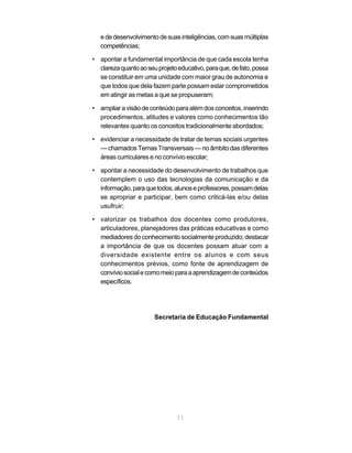 e de desenvolvimento de suas inteligências, com suas múltiplas
   competências;

• apontar a fundamental importância de que cada escola tenha
  clareza quanto ao seu projeto educativo, para que, de fato, possa
  se constituir em uma unidade com maior grau de autonomia e
  que todos que dela fazem parte possam estar comprometidos
  em atingir as metas a que se propuseram;

• ampliar a visão de conteúdo para além dos conceitos, inserindo
  procedimentos, atitudes e valores como conhecimentos tão
  relevantes quanto os conceitos tradicionalmente abordados;

• evidenciar a necessidade de tratar de temas sociais urgentes
  — chamados Temas Transversais — no âmbito das diferentes
  áreas curriculares e no convívio escolar;

• apontar a necessidade do desenvolvimento de trabalhos que
  contemplem o uso das tecnologias da comunicação e da
  informação, para que todos, alunos e professores, possam delas
  se apropriar e participar, bem como criticá-las e/ou delas
  usufruir;

• valorizar os trabalhos dos docentes como produtores,
  articuladores, planejadores das práticas educativas e como
  mediadores do conhecimento socialmente produzido; destacar
  a importância de que os docentes possam atuar com a
  diversidade existente entre os alunos e com seus
  conhecimentos prévios, como fonte de aprendizagem de
  convívio social e como meio para a aprendizagem de conteúdos
  específicos.




                       Secretaria de Educação Fundamental




                                11
 