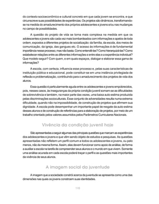 do contexto socioeconômico e cultural concreto em que cada jovem se encontra, e que
circunscreve suas possibilidades de experiências. Os projetos são dinâmicos, transformando-
se na medida do amadurecimento dos próprios adolescentes e jovens e/ou nas mudanças
no campo de possibilidades.

      A questão do projeto de vida se torna mais complexa na medida em que os
adolescentes e jovens são cada vez mais bombardeados com informações e apelos de toda
ordem, expostos a diferentes projetos de socialização: da família, da escola, dos meios de
comunicação, da igreja, das gangues etc. O acesso às informações é de fundamental
importância nesse processo, mas não basta. Como entendê-las? Como hierarquizá-las? Como
estabelecer relações entre as diferentes informações e entre elas e a experiência individual?
Que modelo seguir? Com quem, e em quais espaços, dialogar e elaborar essa gama de
informações?

       A escola, com certeza, influencia esse processo e, pelas suas características de
instituição pública e educacional, pode constituir-se em uma instância privilegiada de
reflexão e problematização, contribuindo para o amadurecimento dos projetos de vida dos
alunos.

       Essa questão é particularmente aguda entre os adolescentes e jovens empobrecidos,
pois, nesses casos, às inseguranças da própria condição juvenil somam-se as dificuldades
de sobrevivência e também, na maior parte das vezes, uma baixa auto-estima produzida
pelas discriminações socioculturais. Esse conjunto de adversidades resulta numa extrema
dificuldade, quando não na impossibilidade, de construção de projetos que afirmem sua
dignidade. A escola pode desempenhar um importante papel de resgate da auto-estima
desses alunos e de construção de referências para a elaboração de projetos, por meio de um
trabalho orientado pelos valores assumidos pelos Parâmetros Curriculares Nacionais.


                Vivência da condição juvenil hoje
       São apresentadas a seguir algumas das principais questões que marcam as experiências
dos adolescentes e jovens e que vêm sendo objeto de estudos e pesquisas. As questões
apresentadas não refletem um perfil comum a todos os adolescentes e jovens, ou pelo
menos, não da mesma forma. Assim, elas devem funcionar como apoio de análise, de forma
a auxiliar a escola na tarefa de compreender seus alunos e o mundo em que vivem. Somente
uma análise acurada em cada escola poderá traçar o perfil e as questões mais importantes
da vivência de seus alunos.


                   A imagem social da juventude
     A imagem que a sociedade constrói acerca da juventude se apresenta como uma das
dimensões nas quais os jovens constroem suas identidades.


                                            110
 