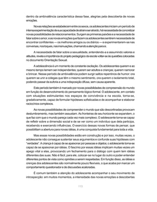 dentro da ambivalência característica dessa fase, alegrias pela descoberta de novas
emoções.

       Novas relações se estabelecem entre os sexos, os adolescentes iniciam um período de
intensa experimentação de sua capacidade de atrair e ser atraído, há necessidade de concretizar
novas possibilidades de relacionamentos. Surgem as primeiras paixões e a necessidade de
falar sobre o amor, e as novas emoções que fazem os adolescentes sentirem necessidade de
encontrar confidentes — os melhores amigos ou os diários — e experimentarem-se nas
conversas, nos toques, nas insinuações, chamando a atenção para si.

       A necessidade de falar sobre a sexualidade, entendendo-a e assumindo valores e
atitudes, revela a importância do projeto pedagógico da escola voltar-se às questões colocadas
no documento Orientação Sexual.

      A adolescência é um momento de constante oscilação. Os adolescentes querem e ao
mesmo tempo temem ser independentes; querem ser adultos e crianças; querem namorar
e brincar. Nesse período de ambivalência podem surgir saltos repentinos de humor: ora
querem se unir a colegas que têm o mesmo sentimento, ora querem o isolamento total,
podendo passar da euforia a uma indisposição difusa, sem causa aparente.

      Este período também é marcado por novas possibilidades de compreensão do mundo
em função do desenvolvimento do pensamento lógico-formal. O adolescente, em contato
com situações estimulantes nos espaços de convivência e na escola, torna-se,
gradativamente, capaz de formular hipóteses sofisticadas e de acompanhar e elaborar
raciocínios complexos.

      As novas possibilidades de compreender o mundo que são descortinadas provocam
deslumbramento, mas também assustam. As fronteiras de seu horizonte se expandem, o
que faz com que o mundo pareça cada vez mais complexo. O adolescente torna-se capaz
de refletir sobre a dimensão social e de se ver como um indivíduo que dela participa,
recebendo e exercendo influências. O exercício dessas novas formas de pensar, que
possibilitam a abertura para novas idéias, é uma conquista fundamental para toda a vida.

      Mas essas novas possibilidades estão em construção e por isso, muitas vezes, o
adolescente não consegue sustentar seus argumentos e confunde suas hipóteses com
“verdades”. A criança é capaz de se apaixonar por pessoas e objetos; o adolescente torna-se
capaz de se apaixonar por idéias. O fascínio por essas idéias implicam muitas vezes um
apego vital a elas, provocando um fechamento para o diálogo com quem tem idéias
diferentes das suas. Não é fácil, para ele, colocar-se no lugar do outro e poder entender
diferentes pontos de vista como opiniões a serem respeitadas. Em função disso, as idéias e
crenças dos adolescentes são normalmente pouco flexíveis, o que acaba por marcar um
comportamento questionador e de discussões acaloradas.

      É comum também a atenção do adolescente acompanhar o seu movimento de
introspecção: em muitos momentos, a intensidade das novas emoções e descobertas


                                             113
 
