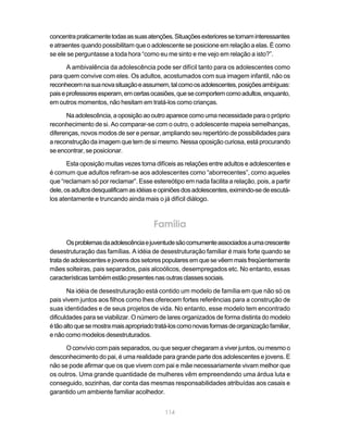 concentra praticamente todas as suas atenções. Situações exteriores se tornam interessantes
e atraentes quando possibilitam que o adolescente se posicione em relação a elas. É como
se ele se perguntasse a toda hora “como eu me sinto e me vejo em relação a isto?”.

       A ambivalência da adolescência pode ser difícil tanto para os adolescentes como
para quem convive com eles. Os adultos, acostumados com sua imagem infantil, não os
reconhecem na sua nova situação e assumem, tal como os adolescentes, posições ambíguas:
pais e professores esperam, em certas ocasiões, que se comportem como adultos, enquanto,
em outros momentos, não hesitam em tratá-los como crianças.

      Na adolescência, a oposição ao outro aparece como uma necessidade para o próprio
reconhecimento de si. Ao comparar-se com o outro, o adolescente mapeia semelhanças,
diferenças, novos modos de ser e pensar, ampliando seu repertório de possibilidades para
a reconstrução da imagem que tem de si mesmo. Nessa oposição curiosa, está procurando
se encontrar, se posicionar.

       Esta oposição muitas vezes torna difíceis as relações entre adultos e adolescentes e
é comum que adultos refiram-se aos adolescentes como “aborrecentes”, como aqueles
que “reclamam só por reclamar”. Esse estereótipo em nada facilita a relação, pois, a partir
dele, os adultos desqualificam as idéias e opiniões dos adolescentes, eximindo-se de escutá-
los atentamente e truncando ainda mais o já difícil diálogo.



                                        Família
       Os problemas da adolescência e juventude são comumente associados a uma crescente
desestruturação das famílias. A idéia de desestruturação familiar é mais forte quando se
trata de adolescentes e jovens dos setores populares em que se vêem mais freqüentemente
mães solteiras, pais separados, pais alcoólicos, desempregados etc. No entanto, essas
características também estão presentes nas outras classes sociais.

       Na idéia de desestruturação está contido um modelo de família em que não só os
pais vivem juntos aos filhos como lhes oferecem fortes referências para a construção de
suas identidades e de seus projetos de vida. No entanto, esse modelo tem encontrado
dificuldades para se viabilizar. O número de lares organizados de forma distinta do modelo
é tão alto que se mostra mais apropriado tratá-los como novas formas de organização familiar,
e não como modelos desestruturados.

      O convívio com pais separados, ou que sequer chegaram a viver juntos, ou mesmo o
desconhecimento do pai, é uma realidade para grande parte dos adolescentes e jovens. E
não se pode afirmar que os que vivem com pai e mãe necessariamente vivam melhor que
os outros. Uma grande quantidade de mulheres vêm empreendendo uma árdua luta e
conseguido, sozinhas, dar conta das mesmas responsabilidades atribuídas aos casais e
garantido um ambiente familiar acolhedor.


                                            114
 