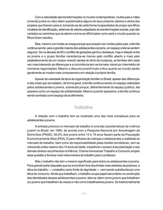 Com a velocidade das transformações no mundo contemporâneo, muitos pais e mães
(vivendo juntos ou não) vêem questionados alguns de seus próprios valores e vários dos
projetos que fizeram para si, tornando-se de certa forma incapacitados de propor aos filhos
modelos de identificação, sistemas de valores adaptados às transformações sociais, pois são
variados os caminhos que se abrem e torna-se difícil saber como será o mundo quando os
filhos forem adultos.

      Mas, mesmo com todas as inseguranças que possam ser vividas pelos pais, a família
continua sendo, para a grande maioria dos adolescentes e jovens, um espaço onde se sentem
seguros. Se na década de 60 o conflito de gerações ganhou destaque, hoje a relação entre
os jovens e o grupo familiar caracteriza-se menos pelo conflito aberto e mais pelo
estabelecimento de um modus vivendi: cientes do ritmo de mudança, as famílias vêm cada
vez mais tolerando as diferenças e a convivência tem se tornado viável por intermédio de
inúmeras negociações. Mesmo o discurso juvenil muito crítico quanto ao mundo adulto
geralmente se mostra mais compreensivo em relação à própria família.

      Apesar da variedade de tipos de organização familiar no Brasil, apesar das diferenças
e das crises que se instalam, de forma geral, a família continua sendo um espaço valorizado
pelos adolescentes e jovens, sobretudo porque, diferentemente do espaço público, ela
aparece como um espaço de solidariedade. Mesmo quando agressiva, a família continua
sendo sonhada como espaço de acolhimento.



                                      Trabalho
      A relação com o trabalho tem se mostrado uma das mais complexas para os
adolescentes e jovens.

      A entrada precoce no mercado de trabalho é uma das características da vivência
juvenil no Brasil: em 1995, de acordo com a Pesquisa Nacional por Amostragem de
Domicílios (PNAD), 56,6% dos jovens entre 15 e 19 anos faziam parte da População
Economicamente Ativa (PEA). E para milhares de crianças e adolescentes a realidade do
mercado de trabalho, bem como da responsabilidade pelas tarefas domésticas, vem se
colocando antes mesmo dos 14 anos de idade, impedindo o acesso à escolarização e aos
demais direitos reconhecidos à infância. O tema transversal Trabalho e Consumo amplia
essa questão e fornece mais instrumentos de trabalho para o professor.

       Mas o trabalho não tem o mesmo significado para todos os adolescentes e jovens.
Para grande parte daqueles que se encontram fora dos limites mais estreitos da pobreza, a
ética do trabalho — o trabalho como fonte de dignidade — vem sendo substituída por uma
ética do consumo. Ainda que trabalhem, o trabalho ocupa papel secundário na construção
das identidades desses adolescentes e jovens: eles se vêem como jovens que trabalham
(ou jovens que trabalham às vezes) e não como trabalhadores jovens. Se tradicionalmente


                                           115
 