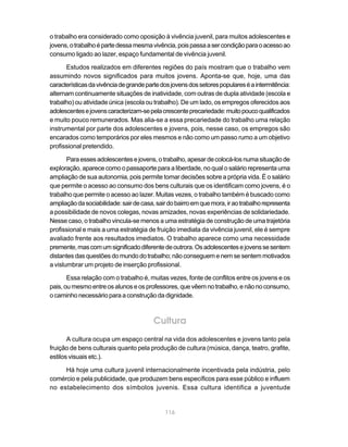 o trabalho era considerado como oposição à vivência juvenil, para muitos adolescentes e
jovens, o trabalho é parte dessa mesma vivência, pois passa a ser condição para o acesso ao
consumo ligado ao lazer, espaço fundamental de vivência juvenil.

      Estudos realizados em diferentes regiões do país mostram que o trabalho vem
assumindo novos significados para muitos jovens. Aponta-se que, hoje, uma das
características da vivência de grande parte dos jovens dos setores populares é a intermitência:
alternam continuamente situações de inatividade, com outras de dupla atividade (escola e
trabalho) ou atividade única (escola ou trabalho). De um lado, os empregos oferecidos aos
adolescentes e jovens caracterizam-se pela crescente precariedade: muito pouco qualificados
e muito pouco remunerados. Mas alia-se a essa precariedade do trabalho uma relação
instrumental por parte dos adolescentes e jovens, pois, nesse caso, os empregos são
encarados como temporários por eles mesmos e não como um passo rumo a um objetivo
profissional pretendido.

       Para esses adolescentes e jovens, o trabalho, apesar de colocá-los numa situação de
exploração, aparece como o passaporte para a liberdade, no qual o salário representa uma
ampliação de sua autonomia, pois permite tomar decisões sobre a própria vida. É o salário
que permite o acesso ao consumo dos bens culturais que os identificam como jovens, é o
trabalho que permite o acesso ao lazer. Muitas vezes, o trabalho também é buscado como
ampliação da sociabilidade: sair de casa, sair do bairro em que mora, ir ao trabalho representa
a possibilidade de novos colegas, novas amizades, novas experiências de solidariedade.
Nesse caso, o trabalho vincula-se menos a uma estratégia de construção de uma trajetória
profissional e mais a uma estratégia de fruição imediata da vivência juvenil, ele é sempre
avaliado frente aos resultados imediatos. O trabalho aparece como uma necessidade
premente, mas com um significado diferente de outrora. Os adolescentes e jovens se sentem
distantes das questões do mundo do trabalho; não conseguem e nem se sentem motivados
a vislumbrar um projeto de inserção profissional.

       Essa relação com o trabalho é, muitas vezes, fonte de conflitos entre os jovens e os
pais, ou mesmo entre os alunos e os professores, que vêem no trabalho, e não no consumo,
o caminho necessário para a construção da dignidade.



                                        Cultura
       A cultura ocupa um espaço central na vida dos adolescentes e jovens tanto pela
fruição de bens culturais quanto pela produção de cultura (música, dança, teatro, grafite,
estilos visuais etc.).

     Há hoje uma cultura juvenil internacionalmente incentivada pela indústria, pelo
comércio e pela publicidade, que produzem bens específicos para esse público e influem
no estabelecimento dos símbolos juvenis. Essa cultura identifica a juventude


                                             116
 