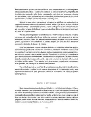 fundamentalmente ligada ao seu tempo de lazer e ao consumo a ele relacionado: os jovens
são associados à liberdade e à autonomia, buscando no prazer e no consumo uma gratificação
imediata. A propagação veloz dessa cultura pelos mais diversos países permite que
adolescentes e jovens de diferentes grupos sociais e em diferentes locais do mundo de
alguma forma partilhem um mesmo universo cultural juvenil.

      No entanto, essa cultura não anula, de forma alguma, as diferenças socioculturais, e
os jovens dela se apropriam de diferentes formas, dando lugar a uma multiplicidade de
vivências culturais — as chamadas culturas juvenis. Ainda que os jovens valorizem o lazer,
por exemplo, o tempo a ele dedicado e suas características diferem entre os diversos grupos
sociais e ao longo da história.

      Mas a cultura não pode ser analisada apenas pela dimensão do consumo, pois é na
dimensão da produção cultural que podemos perceber mais claramente a grande
efervescência criativa juvenil, seu enorme potencial de inovação social. Os grupos culturais
juvenis espalham-se por quase todas as cidades do país, em torno das mais diferentes
expressões: do teatro, da dança e da música.

       Junto com seus iguais, com seus amigos, distante do controle mais estreito dos adultos,
consumindo ou produzindo cultura, eles podem mais livremente manifestar suas dúvidas
e angústias, trocar conhecimentos, buscar realizar seus desejos, testar suas opiniões,
experimentar novos comportamentos e atitudes. Esse é o espaço privilegiado pelos jovens
para a elaboração de suas identidades e de seu modo de relação com o mundo. Em torno
das atividades culturais os adolescentes e jovens adquirem e difundem informações
(incluindo também aqui a TV, as revistas etc.), desenvolvem a imaginação e expressam
suas questões, das convicções às dúvidas mais profundas.

      Fica evidente que não se pode falar de uma adolescência, de uma juventude brasileira:
existem juventudes, no plural, numa enorme diversidade de formas de expressão. Mas
algumas características vêm ganhando destaque na vivência da condição juvenil
contemporânea.




                                Lazer e diversão
       No processo de estruturação das identidades — individuais e coletivas — o lazer
aparece, para os adolescentes e jovens, como um espaço particularmente importante. Por
ser menos disciplinado que a família, a escola e o trabalho, o lazer propicia o desenvolvimento
de relações de sociabilidade e de experimentação, fundamentais para esse processo. O
lazer permite também que os adolescentes e jovens expressem seus desejos e aspirações e
projetem outros modos de vida. Por todos esses aspectos, o lazer se evidencia como uma
das dimensões mais significativas da vivência juvenil.


                                             117
 