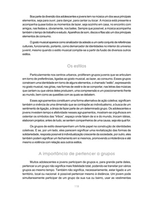 Boa parte da diversão dos adolescentes e jovens tem na música um dos seus principais
elementos, seja para ouvir, para dançar, para cantar ou tocar. A música está presente e
acompanha quase todos os momentos de lazer, seja sozinho em casa, no encontro com
amigos, nas festas e, obviamente, nos bailes. Sempre que possível, a música acompanha
também o tempo de trabalho e estudo. Aparelhos de som, discos e fitas são um dos principais
elementos de consumo.

       O gosto musical aparece como sinalizador da adesão a um certo conjunto de referências
culturais, funcionando, portanto, como demarcador de identidades no interior do universo
juvenil, mesmo quando o estilo musical compõe-se a partir da fusão de diversos outros
estilos.



                                     Os estilos
      Particularmente nos centros urbanos, proliferam grupos juvenis que se articulam
em torno de preferências, ligadas ao gosto musical, ao lazer, ao consumo. Esses grupos
constroem uma identidade em torno de alguns elementos, o chamado “estilo”, expressando
no gosto musical, nas gírias, nas formas de vestir e de se comportar, nas letras das músicas
que cantam ou que vários deles produzem, uma compreensão e um posicionamento frente
ao mundo, bem como as questões com as quais se debatem.

      Esses agrupamentos constituem uma forma alternativa de ação coletiva; significam
também a vivência de uma dimensão que se contrapõe ao individualismo, a busca de um
sentimento de ligação, a ânsia de fazer parte de um determinado grupo. Os adolescentes e
jovens investem tempo e afetividade nesses agrupamentos, mostram-se orgulhosos em
ostentar os símbolos das “tribos”, espaço onde falam de si e do mundo, trocam idéias,
elaboram projetos; antes de tudo, se sentem companheiros de uma causa, seja ela qual for.

      Os grupos de estilo desempenham um forte papel na construção de identidades
coletivas. E se, por um lado, eles parecem significar uma revitalização das formas de
solidariedade, resposta possível à individualização crescente da sociedade, por outro, eles
também podem significar um fechamento em si mesmos, promovendo a intolerância e até
mesmo a violência com relação aos outros estilos.



             A importância de pertencer a grupos
       Muitos adolescentes e jovens participam de grupos e, para grande parte deles,
pertencer a um grupo não significa mais fidelidade total, podendo-se transitar por vários
grupos ao mesmo tempo. Também não significa, necessariamente, estar ligado a um
território, local ou nacional: é possível pertencer mesmo à distância. Um jovem pode
simultaneamente participar de um grupo da sua rua ou bairro, usar as vestimentas

                                            118
 