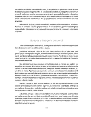 características da tribo internacional do rock, fazer parte de um grêmio estudantil, de uma
torcida organizada e integrar comitês de ações de solidariedade, ou não pertencer a nenhum
grupo. E o efêmero convive com o permanente, pois grupos são formados e desfeitos,
ampliados e reduzidos, conforme as ocasiões em que se apresentam. As tribos são fluidas e
existe uma constante reelaboração dos grupos de acordo com especificidades das suas
propostas.

      Mas certos grupos juvenis comportam também uma dimensão da violência,
fazendo do combate a outros grupos um eixo de sua existência, por meio das brigas e
outras atitudes violentas promovem a consciência de pertencimento e elaboram a identidade
do grupo.




                      Roupas e imagem corporal
       Junto com os objetos de diversão, os artigos de vestimenta compõem os principais
itens de consumo entre os adolescentes e jovens.

      A roupa e a imagem corporal têm uma particular importância para eles, pela
preocupação com a própria imagem, acirrada pela transformação recente do próprio corpo,
e pela grande atenção que o adolescente volta para si mesmo. A exibição de sinais visíveis
de pertencimento a um determinado grupo faz parte do processo de definição de identidade
característico dessa fase.

       Nos últimos anos, a roupa passou a ser muito associada às marcas, que acabam por
estratificar as pessoas. Nos centros urbanos, entre os jovens dos estratos de baixa renda,
verifica-se muitas vezes um enorme esforço para poder ostentar uma roupa de marca, ou
um tênis de marca. A partir do que se percebe como um aumento da criminalidade juvenil,
jovens pobres nas ruas, particularmente rapazes e negros, são sempre considerados suspeitos.
Nesse contexto, a roupa “de marca” passa a ser associada com cidadania, quase como
condição para a circulação no espaço público; com ela, busca-se apagar as marcas da pobreza
que gera a discriminação.

      Não é à toa que os tênis de marca sejam um dos alvos preferenciais de roubo e
assalto praticados por adolescentes e jovens, evidenciando a condição, ambígua e
contraditória, de inserção e exclusão relativas enfrentada pelos adolescentes e jovens de
baixa renda do universo juvenil urbano.

      A diversão, a roupa e o consumo compõem um universo interligado. O consumo de
certos bens permite, por um lado, uma identificação com uma imagem genérica de
juventude, valorizada socialmente; por outro, e da mesma forma que o gosto musical,
também cumpre um importante papel na constituição de distintas identidades no interior
do próprio universo juvenil.

                                            119
 