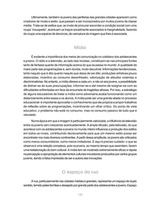 Ultimamente, também os jovens das periferias das grandes cidades aparecem como
criadores de moda e estilo, que passam a ser incorporados por muitos jovens de classe
média. Trata-se de estilos que, ao invés de procurar esconder a condição social com uma
roupa “insuspeita”, acentuam os traços socialmente associados à marginalidade, fazendo
da roupa uma espécie de denúncia, de caricatura da imagem que lhes é associada.



                                         Mídia
       É evidente a importância dos meios de comunicação no cotidiano dos adolescentes
e jovens. O rádio e a televisão, ao lado das revistas, constituem-se nas principais fontes
tanto de fantasia quanto de informação acerca do que se passa no mundo. A qualidade da
maior parte das programações é, sem dúvida, muito discutível. Informações tendenciosas,
tanto naquilo que é dito quanto naquilo que deixa de ser dito; produções artísticas pouco
elaboradas; incentivo ao consumo desenfreado; valorização de atitudes violentas e
discriminatórias. No entanto, a mídia oferece a cada um, e não só aos jovens, a possibilidade
de distrair-se de suas preocupações, informar-se e até mesmo de resignar-se com as
dificuldades enfrentadas em face da enxurrada de tragédias alheias. Por isso, a estratégia
de alguns educadores de tratar a mídia como adversária acaba funcionando como um
distanciamento entre esses e os alunos. A mídia pode ser uma grande aliada no processo
educacional: é importante aproveitar o conhecimento que ela propicia e propor trabalhos
de reflexão sobre as programações, incentivando um olhar crítico. Do ponto de vista
educativo, o problema não está no consumo, mas no consumo passivo de tudo que é
veiculado.

      Numa época em que a imagem é particularmente valorizada, a influência da televisão
entre os jovens vem crescendo acentuadamente. A ampla difusão, pela televisão, do que
acontece com os adolescentes e jovens no mundo inteiro influencia a produção dos estilos
em todos os níveis, contribuindo decisivamente para que um mesmo estilo possa ser
encontrado nos mais diversos continentes. A partir dessa amplitude, os jovens são criticados
como meros consumidores, como meros imitadores. E aqui é preciso cuidado: o que se
observa é uma relação complexa, pois os jovens, ao mesmo tempo que assimilam, fazem
uma reelaboração do bem cultural. A mídia tem se mostrado extremamente eficaz e rápida
na percepção e apropriação de elementos culturais inovadores produzidos por certos grupos
juvenis, dando a falsa impressão de ser a autora das inovações.



                               O espaço da rua
      A rua, particularmente nas cidades médias e grandes, representa um espaço de duplo
sentido, temido pelas famílias e desejado por grande parte dos adolescentes e jovens. Espaço


                                            120
 