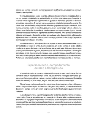público que permite o encontro com os iguais e com os diferentes, a rua aparece como um
espaço a ser disputado.

      Sem outros espaços para o encontro, adolescentes e jovens empobrecidos vêem na
rua um espaço privilegiado de sociabilidade, ali podem estabelecer relações entre si,
vivenciar novas experiências, experimentar os iguais e os diferentes, apropriar-se de novos
símbolos e criar outros. É comum haver pedaços da cidade tomados pelos jovens. Em
certas ruas, em certas esquinas podemos encontrar grupos reunidos para conversar, ouvir
música, andar de skate, de bicicleta, paquerar, tocar, cantar, jogar futebol, vôlei. A rua
diferencia-se da família, da escola, do trabalho; por ser um espaço menos vigiado, permite
conhecer pessoas e viver novas experiências de forma mais livre. A rua aparece como espaço
público a ser ocupado e disputado; contra a segmentação entre classes sociais, adolescentes
e jovens circulam fora de seus bairros. A rua é um espaço dinâmico, vivo, que pode propiciar
aprendizagens imediatas e atraentes.

       Ao mesmo tempo, a rua é também um espaço violento, pois ali se está exposto à
criminalidade, às brigas de turma, à violência policial. Em certos bairros, de certas cidades
brasileiras, a sensação de perigo é tamanha que não se sai à noite. Muitos adolescentes e
jovens, particularmente as jovens, trabalhando de dia, deixam de freqüentar a escola, pois
a circulação à noite é extremamente insegura. Mas, para além dessas situações extremas, a
rua é associada ao perigo e, por isso mesmo, mais fortemente associada ao mundo masculino.
A chamada cultura da rua se faz bem mais forte entre os meninos que entre as meninas.



                Experimentação, comportamento
                     de risco e transgressão
       A experimentação se torna um importante instrumento para a elaboração de uma
identidade e de um projeto de inserção social. A busca de novas sensações e emoções, que
trazem conhecimento sobre si e sobre o mundo, pode levar a diferentes experiências (às
vezes simultâneas): música, dança, religião, sexo, esportes, álcool, outras drogas.

      Nessa busca, muitos adolescentes e jovens ou desconsideram o risco intrínseco a
vários comportamentos (é o momento da crença na onipotência), ou deliberadamente
desafiam o perigo; outros procuram se preservar evitando situações que consideram
perigosas.

      A abertura para novas experiências pode aliar-se à crítica a certas normas e regras, a
certas instituições, e provocar intensos processos de mobilização pela conquista ou garantia
de direitos: da rejeição a um professor considerado injusto à exigência de impeachment
presidencial. Nas grandes manifestações políticas de rua dos últimos anos, a juventude era
presença maciça e contribuiu decisivamente para muitas das conquistas democráticas desse
período.


                                            121
 