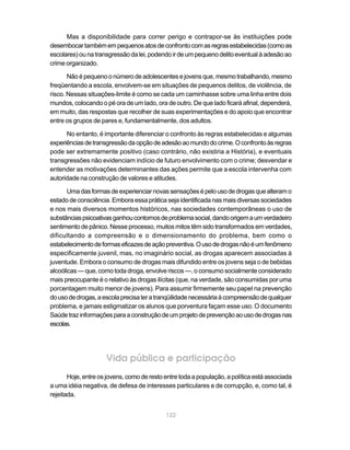 Mas a disponibilidade para correr perigo e contrapor-se às instituições pode
desembocar também em pequenos atos de confronto com as regras estabelecidas (como as
escolares) ou na transgressão da lei, podendo ir de um pequeno delito eventual à adesão ao
crime organizado.

       Não é pequeno o número de adolescentes e jovens que, mesmo trabalhando, mesmo
freqüentando a escola, envolvem-se em situações de pequenos delitos, de violência, de
risco. Nessas situações-limite é como se cada um caminhasse sobre uma linha entre dois
mundos, colocando o pé ora de um lado, ora de outro. De que lado ficará afinal, dependerá,
em muito, das respostas que recolher de suas experimentações e do apoio que encontrar
entre os grupos de pares e, fundamentalmente, dos adultos.

      No entanto, é importante diferenciar o confronto às regras estabelecidas e algumas
experiências de transgressão da opção de adesão ao mundo do crime. O confronto às regras
pode ser extremamente positivo (caso contrário, não existiria a História), e eventuais
transgressões não evidenciam indício de futuro envolvimento com o crime; desvendar e
entender as motivações determinantes das ações permite que a escola intervenha com
autoridade na construção de valores e atitudes.

       Uma das formas de experienciar novas sensações é pelo uso de drogas que alteram o
estado de consciência. Embora essa prática seja identificada nas mais diversas sociedades
e nos mais diversos momentos históricos, nas sociedades contemporâneas o uso de
substâncias psicoativas ganhou contornos de problema social, dando origem a um verdadeiro
sentimento de pânico. Nesse processo, muitos mitos têm sido transformados em verdades,
dificultando a compreensão e o dimensionamento do problema, bem como o
estabelecimento de formas eficazes de ação preventiva. O uso de drogas não é um fenômeno
especificamente juvenil, mas, no imaginário social, as drogas aparecem associadas à
juventude. Embora o consumo de drogas mais difundido entre os jovens seja o de bebidas
alcoólicas — que, como toda droga, envolve riscos —, o consumo socialmente considerado
mais preocupante é o relativo às drogas ilícitas (que, na verdade, são consumidas por uma
porcentagem muito menor de jovens). Para assumir firmemente seu papel na prevenção
do uso de drogas, a escola precisa ter a tranqüilidade necessária à compreensão de qualquer
problema, e jamais estigmatizar os alunos que porventura façam esse uso. O documento
Saúde traz informações para a construção de um projeto de prevenção ao uso de drogas nas
escolas.




                     Vida pública e participação
       Hoje, entre os jovens, como de resto entre toda a população, a política está associada
a uma idéia negativa, de defesa de interesses particulares e de corrupção, e, como tal, é
rejeitada.


                                            122
 