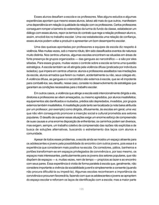 Esses alunos desafiam a escola e os professores. Mas alguns estudos e algumas
experiências apontam que mesmo esses alunos, talvez até mais do que outros, manifestam
uma dependência em relação à qualidade da relação com os professores. Certos professores
conseguem romper a barreira do estereótipo da turma do fundo da classe, estabelecer um
diálogo com esses alunos, repor os termos do contrato que rege a relação professor-aluno e,
assim, envolvê-los no trabalho escolar. Uma vez estabelecida uma relação de confiança,
esses alunos podem voltar a produzir e apresentar um bom desempenho escolar.

       Uma das queixas apontadas por professores e equipes de escola diz respeito à
violência. Mas muitas vezes, sob o mesmo rótulo, têm sido classificados eventos de natureza
muito distinta. Nos centros urbanos, algumas escolas encontram-se situadas em áreas de
forte presença de grupos organizados — das gangues ao narcotráfico — e são por eles
sitiadas. Para esses grupos, muitas vezes o controle sobre a escola se torna uma questão
estratégica. A escola também se vê atingida pela violência difusa (praticada por indivíduos
isolados), que impera em centros urbanos: alunos e professores assaltados nas imediações
da escola, alunos armados que ferem ou matam, acidentalmente ou não, seus colegas etc.
A violência difusa, as gangues e o narcotráfico são externos à escola, que se vê impotente
para combatê-los; seu desafio, nesse caso, consiste no desenvolvimento de estratégias que
garantam as condições necessárias para o trabalho escolar.

       Em outros casos, a violência que atinge a escola está intencionalmente dirigida a ela,
diretores e professores se vêem ameaçados, ou mesmo agredidos, por alunos insatisfeitos;
equipamentos são danificados e roubados, prédios são depredados, invadidos, por grupos
externos também insatisfeitos. A insatisfação pode tanto ser localizada (a nota baixa atribuída
por um professor, por exemplo) como dirigida, difusamente, às escolas em geral, uma vez
que não vêm conseguindo promover a inserção social e cultural prometida aos setores
populares. O desafio de superar essas situações exige um enorme esforço de compreensão
de suas causas e uma enorme disposição de enfrentá-las; os caminhos podem ser diversos,
mas exigem, sempre, um trabalho coletivo de compreensão das razões não explícitas e de
busca de soluções alternativas, buscando o estreitamento dos laços com alunos e
comunidade.

      Apesar de todos esses problemas, a escola ainda se mostra um espaço atraente para
os adolescentes e jovens pela possibilidade do encontro com outros jovens, pois essa é a
experiência que consideram mais positiva na escola. Os corredores, pátios, banheiros e
portões transformam-se em espaços privilegiados de convivência e, por isso mesmo, os
espaços mais interessantes, particularmente para os jovens dos setores populares, que não
dispõem de espaços — e, muitas vezes, nem de tempo — propícios ao lazer e ao encontro
com seus pares. Essa experiência é vivida de forma paralela à escola que, geralmente, não
considera importante a vivência da sociabilidade juvenil e simplesmente a consente (quando
não procura dificultá-la ou impedi-la). Algumas escolas reconhecem a importância da
convivência e procuram favorecê-la, fazendo com que os adolescentes e jovens se apropriem
do espaço escolar e reforcem os laços de identificação com a escola; mas a maior parte


                                             125
 