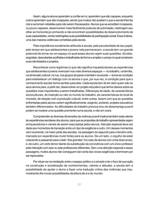 Assim, alguns alunos aprendem a confiar em si, aprendem que são capazes, enquanto
outros aprendem que são incapazes, sendo que muitos não aceitam o que a escola lhes faz
crer e se tornam rebeldes para não serem fracassados. Alunos que se acreditam incapazes,
ou pouco capazes, desenvolvem mais facilmente posturas de submissão, restringem seu
olhar ao horizonte já conhecido e não encontram possibilidades de desenvolvimento de
suas capacidades, vendo restringidas suas possibilidades de participação social. Essa é talvez,
uma das maiores violências cometidas pela escola.

      Pela importância socialmente atribuída à escola, pela peculiaridade de seu papel,
pelo tempo em que adolescentes e jovens nela permanecem, a escola tem um grande
potencial de tornar-se um espaço no qual esses alunos vejam suas questões, dúvidas,
angústias, descobertas acolhidas e trabalhadas de forma a ampliar o campo no qual constroem
suas identidades e projetos.

      Reconhecer como legítimas (o que não significa inquestionáveis) as experiências
que adolescentes e jovens vivenciam nos mais diversos espaços — no trabalho, na família,
na dimensão cultural, na rua, nos grupos de pares e também na escola — torna-se condição
para estabelecer um diálogo com os alunos o que, por sua vez, é condição para que o
conhecimento escolar tenha sentido para eles. Cada escola tem de ter claro quem são os
seus alunos para, a partir daí, desenvolver um projeto educativo que tenha clareza sobre as
questões mais importantes a serem trabalhadas. Diferenças de idade, de características
socioculturais, de inserção ou não no mundo do trabalho, de características do local de
moradia, de relação com a produção cultural, entre outras, fazem com que as questões
enfrentadas pelos alunos variem significativamente, exigindo, portanto, projetos educativos
também diferenciados. As dificuldades do trabalho precoce e/ou do desemprego juvenil
podem se mostrar uma questão premente numa escola, e não em outra.

       Compreender as diversas dimensões da vivência juvenil implica também estar atento
às experiências escolares dos alunos, para que as propostas de trabalho apresentadas sejam
enriquecedoras e viáveis de serem executadas pelos alunos. Atenção especial deve ser
dada aos momentos de transição entre um tipo de exigência e outro. Um desses momentos
vem ocorrendo, na maior parte das escolas, na passagem do segundo para o terceiro ciclo,
marcada por experiências muito fortes para os alunos. De um lado, o orgulho de estar
crescendo e passando para o lado “dos grandes” (no caso de alunos com onze-doze anos),
e, de outro, um certo temor diante da substituição da convivência com um único professor
pela interação com seis ou sete professores diferentes. Sem uma atenção especial a essas
passagens, muitos alunos não conseguem dar conta das novas exigências e terminam por
ser reprovados.

     Por situar-se na mediação entre o espaço público e o privado e ter o foco de sua ação
na construção e socialização de conhecimentos, valores e atitudes, a escola tem a
possibilidade de ajudar o aluno a fazer uma tradução crítica das vivências que traz,
mostrando-lhe novas possibilidades de leitura de si e do mundo.


                                             127
 