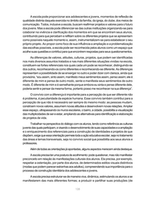 A escola pode proporcionar aos adolescentes e jovens, momentos de reflexão de
qualidade distinta daquela exercida no âmbito da família, da igreja, do clube, dos meios de
comunicação. Todos, inclusive a escola, buscam reafirmar projetos e valores para o futuro
dos jovens. Mas a escola pode diferenciar-se das outras instituições organizando-se para
colaborar na vivência e clarificação dos momentos em que se encontram seus alunos,
contribuindo para que percebam e reflitam sobre os diferentes projetos que se apresentam
como possíveis naquele momento e, assim, instrumentalizem-se para estabelecer o seu
próprio projeto. Ao propor como foco de sua influência a ampliação e a problematização
das escolhas possíveis, a escola pode ser reconhecida pelos alunos como um espaço que
acolhe suas questões e contribui para que encontrem respostas para seus questionamentos.

      As diferenças de valores, atitudes, culturas, projetos, que podem ser identificadas
nos mais diversos assuntos tratados e nas mais diferentes situações vividas na escola,
constituem-se fortes referenciais nos quais cada um pode se reconhecer, distinguindo-se
dos outros, reconhecendo-os como diferentes e reconhecendo-se diferente. As diferenças
representam a possibilidade de se enxergar no outro e poder dizer com clareza, ainda que
provisória, “sou assim, sinto assim, manifesto meus sentimentos assim, penso assim; ele é
diferente de mim e pensa de outro modo, sente e manifesta seus sentimentos de outro
modo. É diferente de mim e é semelhante porque embora eu sinta e pense diferente dele,
poderia sentir e pensar da mesma forma, portanto posso me reconhecer na sua diferença”.

      O convívio com a diferença é importante para a percepção de que ser diferente não
é problema, é peculiaridade da espécie humana. Esse convívio também contribui para a
percepção de que não é necessário ser sempre do mesmo modo: as pessoas mudam,
constroem novos valores, assumem novas atitudes e desenvolvem novas relações. Ampliar
esse espaço, ultrapassando os muros escolares, o bairro, a cidade, possibilita a visualização
das multiplicidades de ser e estar, ampliando as alternativas para identificação e elaboração
de projetos de vida.
      Trabalhar na perspectiva do diálogo com os alunos, tendo como referência as culturas
juvenis das quais participam, e visando o desenvolvimento de suas capacidades e a ampliação
e o enriquecimento dos referenciais para a construção de identidades e projetos de que
dispõem, exige que essa orientação permeie toda a ação educativa escolar, seja no tratamento
das áreas e temas transversais, seja no convívio social que possibilita aos seus alunos e
professores.
      Além de todas as orientações já apontadas, alguns aspectos merecem ainda destaque.

     A escola precisa ter uma postura de acolhimento: pode questionar, mas não manifestar
preconceito em relação às manifestações culturais dos alunos. Ela precisa, por exemplo,
respeitar a ostentação, por parte dos alunos, de determinados estilos visuais distintivos
(modas que podem parecer estranhas aos adultos), compreendendo sua importância para o
processo de construção identitária dos adolescentes e jovens.

     A escola precisa estruturar-se de maneira viva, dinâmica, estimulando os alunos a se
manifestarem das mais diferentes formas; a produzir e partilhar suas produções (de

                                            128
 