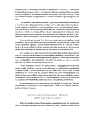 conhecimentos, de expressões artísticas, de performances esportivas) — também as
produzidas fora do espaço escolar — com os demais. Estimular, valorizar e oferecer subsídios
para o enriquecimento das diversas manifestações e produções dos alunos contribui para
que ele se reconheçam como produtores de cultura, como seres capazes de propor, de
criar.

       Com esse intuito, a escola deve estimular a organização de atividades que favoreçam
o convívio escolar extraclasse: festivais, mostras, campeonatos, apresentações culturais,
shows, bailes etc. A escola deve incentivar os alunos a propor e organizar tais atividades,
com o apoio que se fizer necessário por parte da escola, incentivando a responsabilidade
dos alunos por todas as tarefas que forem viáveis. No caso de alunos mais novos, essas
atividades muitas vezes precisam ser organizadas pela própria escola, que deve, então,
incentivar a responsabilidade por todas as tarefas cuja realização estejam ao alcance deles.

       Ao mesmo tempo, a escola deve favorecer a ação autônoma dos alunos e sua
participação, sempre que possível, em instâncias diversas da gestão escolar. Nas escolas
em que haja amparo legal para a participação discente nos Conselhos de Escola, por exemplo,
torna-se de fundamental importância, antes de mais nada, dar ciência aos alunos acerca
desse direito e, em seguida, estimular que sua participação se dê de forma ampla.

       Uma questão que às vezes provoca atritos nas escolas diz respeito à organização dos
grêmios: muitas vezes os professores e direções escolares não aceitam sua atuação autônoma
e querem definir qual seja um papel adequado para os grêmios. A escola precisa reconhecer
que a participação em grêmios pode ser uma prática educativa e que cabe aos alunos a
definição dos objetivos e das formas de seus grêmios.

       Tanto a mobilização em torno dos grêmios como a participação nas instâncias de
gestão escolar significam a própria vivência da cidadania e dos direitos. A escola pode
colaborar e deve incentivar essas participações, porém sem exercer tutela. A maior
colaboração que a escola pode dar, ao lado de manter seus alunos informados sobre seus
direitos, é dispor-se a auxiliá-los naquilo de que sintam falta: a escola pode facilitar o contato
dos alunos com pessoas de fora da escola, pode fornecer-lhes informações, sugerir temas
ou questões a serem trabalhadas, ceder locais para a realização de suas atividades.

       Ao mesmo tempo, e de forma complementar à liberdade de organização, a escola
deve favorecer e incentivar uma comunicação intensa e livre: murais, debates, reuniões,
jornais, sempre sem censura.



                 Espaços específicos para reflexão
                      sobre questões juvenis
      Os Parâmetros Curriculares Nacionais fazem a opção de discutir a importância da
abertura, sempre que possível, de espaços específicos para a expressão e vivência das

                                              129
 