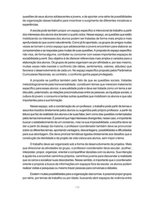 questões de seus alunos adolescentes e jovens, e de apontar uma série de possibilidades
de organização desse trabalho para incentivar o surgimento de diferentes iniciativas e
experiências.

       A escola pode também propor um espaço específico e intencional de trabalho a partir
dos interesses dos alunos dos terceiro e quarto ciclos. Nesse espaço, as questões que estão
mobilizando os interesses dos alunos podem ser tratadas de forma mais ampla e mais
aprofundada do que ocorre naturalmente. Como já foi apontado, os grupos de amigos muitas
vezes se tornam o único espaço que adolescentes e jovens encontram para elaborar as
compreensões e as respostas para muitas de suas questões. A proposta do espaço específico
não visa, de forma alguma, combater ou concorrer com esses importantes espaços de
sociabilidade juvenil. Seu objetivo é de oferecer referenciais mais amplos e variados para a
elaboração dos alunos. Os grupos de pares organizam-se por afinidade e, por isso mesmo,
muitas vezes nele inexiste o confronto (de idéias, sentimentos, valores, atitudes) que
favorece o desenvolvimento de cada um. No espaço específico proposto pelos Parâmetros
Curriculares Nacionais, ao contrário, o confronto ganha papel privilegiado.

       A proposta se justifica também pelo fato de que as questões sociais, tratadas
metodologicamente pela transversalidade, constituem temas que merecem tratamento
específico para esses alunos: a sexualidade pode e deve ser tratada como um tema a ser
discutido, polemizado; as relações preconceituosas entre as pessoas; as injustiças sociais; a
cultura do jovem; o consumo e tantas outras questões que mobilizam os alunos e que são
importantes para a sua formação.

        Nesse espaço, sob a coordenação de um professor, o trabalho pode partir de temas e
assuntos trazidos diretamente pelos alunos ou sugeridos pelo próprio professor, a partir da
leitura que faz da realidade dos alunos e de suas falas, bem como das questões contempladas
pelos temas transversais. É possível que haja interesses divergentes; nesse caso, é importante
buscar o estabelecimento de um consenso, mas na sua impossibilidade, a escolha deve se
dar a partir do desejo da maioria; o professor-coordenador também deve se pronunciar
sobre os diferentes temas, apontando vantagens, desvantagens, possibilidades e dificuldades
para sua abordagem. Ele deve priorizar temáticas ligadas diretamente aos desafios que a
construção da identidade e de projeto de vida coloca aos alunos, sem impor o tema.

       O trabalho deve ser organizado sob a forma de desenvolvimento de projetos. Mais
que direcionar as atividades do grupo, o professor-coordenador deve escutar, acolher,
interpretar, propor, organizar, orientar e compartilhar decisões com os alunos. Sua intenção
é ajudá-los a encontrar caminhos próprios, caminhos juvenis para desvendar a realidade
que os cerca e socializar suas descobertas. Nesse sentido, é importante que o coordenador
oriente e propicie a busca de informações em espaços fora da escola: os alunos podem
realizar visitas e pesquisas ou mesmo trazer pessoas para conversas e debates.

      Existem muitas possibilidades para a organização das turmas: é possível propor grupos
por série, por temas de trabalho ou por idade, buscando abrir espaços de vivência entre


                                             130
 