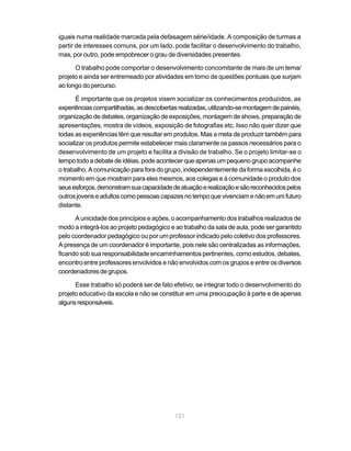 iguais numa realidade marcada pela defasagem série/idade. A composição de turmas a
partir de interesses comuns, por um lado, pode facilitar o desenvolvimento do trabalho,
mas, por outro, pode empobrecer o grau de diversidades presentes.

      O trabalho pode comportar o desenvolvimento concomitante de mais de um tema/
projeto e ainda ser entremeado por atividades em torno de questões pontuais que surjam
ao longo do percurso.

       É importante que os projetos visem socializar os conhecimentos produzidos, as
experiências compartilhadas, as descobertas realizadas, utilizando-se montagem de painéis,
organização de debates, organização de exposições, montagem de shows, preparação de
apresentações, mostra de vídeos, exposição de fotografias etc. Isso não quer dizer que
todas as experiências têm que resultar em produtos. Mas a meta de produzir também para
socializar os produtos permite estabelecer mais claramente os passos necessários para o
desenvolvimento de um projeto e facilita a divisão de trabalho. Se o projeto limitar-se o
tempo todo a debate de idéias, pode acontecer que apenas um pequeno grupo acompanhe
o trabalho. A comunicação para fora do grupo, independentemente da forma escolhida, é o
momento em que mostram para eles mesmos, aos colegas e à comunidade o produto dos
seus esforços, demonstram sua capacidade de atuação e realização e são reconhecidos pelos
outros jovens e adultos como pessoas capazes no tempo que vivenciam e não em um futuro
distante.

      A unicidade dos princípios e ações, o acompanhamento dos trabalhos realizados de
modo a integrá-los ao projeto pedagógico e ao trabalho da sala de aula, pode ser garantido
pelo coordenador pedagógico ou por um professor indicado pelo coletivo dos professores.
A presença de um coordenador é importante, pois nele são centralizadas as informações,
ficando sob sua responsabilidade encaminhamentos pertinentes, como estudos, debates,
encontro entre professores envolvidos e não envolvidos com os grupos e entre os diversos
coordenadores de grupos.

      Esse trabalho só poderá ser de fato efetivo, se integrar todo o desenvolvimento do
projeto educativo da escola e não se constituir em uma preocupação à parte e de apenas
alguns responsáveis.




                                           131
 