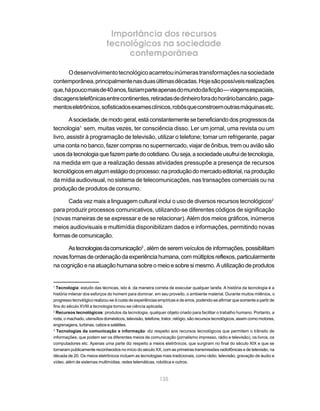 Importância dos recursos
                             tecnológicos na sociedade
                                  contemporânea

      O desenvolvimento tecnológico acarretou inúmeras transformações na sociedade
contemporânea, principalmente nas duas últimas décadas. Hoje são possíveis realizações
que, há pouco mais de 40 anos, faziam parte apenas do mundo da ficção — viagens espaciais,
discagens telefônicas entre continentes, retiradas de dinheiro fora do horário bancário, paga-
mentos eletrônicos, sofisticados exames clínicos, robôs que constroem outras máquinas etc.

        A sociedade, de modo geral, está constantemente se beneficiando dos progressos da
tecnologia1 sem, muitas vezes, ter consciência disso. Ler um jornal, uma revista ou um
livro, assistir à programação de televisão, utilizar o telefone; tomar um refrigerante, pagar
uma conta no banco, fazer compras no supermercado, viajar de ônibus, trem ou avião são
usos da tecnologia que fazem parte do cotidiano. Ou seja, a sociedade usufrui de tecnologia,
na medida em que a realização dessas atividades pressupõe a presença de recursos
tecnológicos em algum estágio do processo: na produção do mercado editorial, na produção
da mídia audiovisual, no sistema de telecomunicações, nas transações comerciais ou na
produção de produtos de consumo.

      Cada vez mais a linguagem cultural inclui o uso de diversos recursos tecnológicos2
para produzir processos comunicativos, utilizando-se diferentes códigos de significação
(novas maneiras de se expressar e de se relacionar). Além dos meios gráficos, inúmeros
meios audiovisuais e multimídia disponibilizam dados e informações, permitindo novas
formas de comunicação.

      As tecnologias da comunicação3 , além de serem veículos de informações, possibilitam
novas formas de ordenação da experiência humana, com múltiplos reflexos, particularmente
na cognição e na atuação humana sobre o meio e sobre si mesmo. A utilização de produtos


1
  Tecnologia: estudo das técnicas, isto é, da maneira correta de executar qualquer tarefa. A história da tecnologia é a
história milenar dos esforços do homem para dominar, em seu proveito, o ambiente material. Durante muitos milênios, o
progresso tecnológico realizou-se à custa de experiências empíricas e de erros, podendo-se afirmar que somente a partir de
fins do século XVIII a tecnologia tornou-se ciência aplicada.
2
  Recursos tecnológicos: produtos da tecnologia, qualquer objeto criado para facilitar o trabalho humano. Portanto, a
roda, o machado, utensílios domésticos, televisão, telefone, trator, relógio, são recursos tecnológicos, assim como motores,
engrenagens, turbinas, cabos e satélites.
3
  Tecnologias da comunicação e informação: diz respeito aos recursos tecnológicos que permitem o trânsito de
informações, que podem ser os diferentes meios de comunicação (jornalismo impresso, rádio e televisão), os livros, os
computadores etc. Apenas uma parte diz respeito a meios eletrônicos, que surgiram no final do século XIX e que se
tornaram publicamente reconhecidos no início do século XX, com as primeiras transmissões radiofônicas e de televisão, na
década de 20. Os meios eletrônicos incluem as tecnologias mais tradicionais, como rádio, televisão, gravação de áudio e
vídeo, além de sistemas multimídias, redes telemáticas, robótica e outros.



                                                           135
 