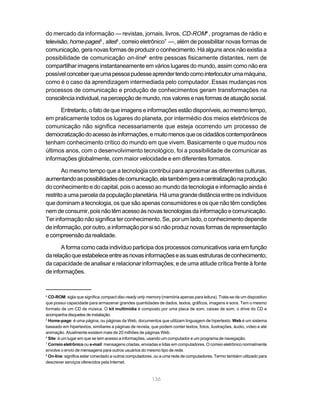 do mercado da informação — revistas, jornais, livros, CD-ROM4 , programas de rádio e
televisão, home-pages5 , sites6 , correio eletrônico7 —, além de possibilitar novas formas de
comunicação, gera novas formas de produzir o conhecimento. Há alguns anos não existia a
possibilidade de comunicação on-line8 entre pessoas fisicamente distantes, nem de
compartilhar imagens instantaneamente em vários lugares do mundo, assim como não era
possível conceber que uma pessoa pudesse aprender tendo como interlocutor uma máquina,
como é o caso da aprendizagem intermediada pelo computador. Essas mudanças nos
processos de comunicação e produção de conhecimentos geram transformações na
consciência individual, na percepção de mundo, nos valores e nas formas de atuação social.

      Entretanto, o fato de que imagens e informações estão disponíveis, ao mesmo tempo,
em praticamente todos os lugares do planeta, por intermédio dos meios eletrônicos de
comunicação não significa necessariamente que esteja ocorrendo um processo de
democratização do acesso às informações, e muito menos que os cidadãos contemporâneos
tenham conhecimento crítico do mundo em que vivem. Basicamente o que mudou nos
últimos anos, com o desenvolvimento tecnológico, foi a possibilidade de comunicar as
informações globalmente, com maior velocidade e em diferentes formatos.

        Ao mesmo tempo que a tecnologia contribui para aproximar as diferentes culturas,
aumentando as possibilidades de comunicação, ela também gera a centralização na produção
do conhecimento e do capital, pois o acesso ao mundo da tecnologia e informação ainda é
restrito a uma parcela da população planetária. Há uma grande distância entre os indivíduos
que dominam a tecnologia, os que são apenas consumidores e os que não têm condições
nem de consumir, pois não têm acesso às novas tecnologias da informação e comunicação.
Ter informação não significa ter conhecimento. Se, por um lado, o conhecimento depende
de informação, por outro, a informação por si só não produz novas formas de representação
e compreensão da realidade.

       A forma como cada indivíduo participa dos processos comunicativos varia em função
da relação que estabelece entre as novas informações e as suas estruturas de conhecimento;
da capacidade de analisar e relacionar informações; e de uma atitude crítica frente à fonte
de informações.


4
  CD-ROM: sigla que significa compact disc-ready only memory (memória apenas para leitura). Trata-se de um dispositivo
que possui capacidade para armazenar grandes quantidades de dados, textos, gráficos, imagens e sons. Tem o mesmo
formato de um CD de música. O kit multimídia é composto por uma placa de som, caixas de som, o drive do CD e
acompanha disquetes de instalação.
5
  Home-page: é uma página, ou páginas da Web, documentos que utilizam linguagem de hipertexto. Web é um sistema
baseado em hipertextos, similiares a páginas de revista, que podem conter textos, fotos, ilustrações, áudio, vídeo e até
animação. Atualmente existem mais de 20 milhões de páginas Web.
6
  Site: é um lugar em que se tem acesso a informações, usando um computador e um programa de navegação.
7
  Correio eletrônico ou e-mail: mensagens criadas, enviadas e lidas em computadores. O correio eletrônico normalmente
envolve o envio de mensagens para outros usuários do mesmo tipo de rede.
8
  On-line: significa estar conectado a outros computadores, ou a uma rede de computadores. Termo também utilizado para
descrever serviços oferecidos pela Internet.



                                                         136
 