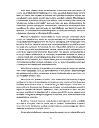 Além disso, vale lembrar que se multiplicaram os instrumentos de comunicação e é
enorme a quantidade de informação disponível, mas a capacidade de assimilação humana
continua a mesma, tanto do ponto de vista físico como psicológico. Pesquisas recentes com
executivos em vários países, apontam o aumento de ansiedade, estresse, dificuldade para
tomar decisões e diminuição da capacidade analítica, como sintomas do que chamam da
“síndrome da fadiga da informação”, que nada mais é do que a oferta excessiva de
informações gerando o cansaço ou a ineficiência da comunicação. Outro aspecto a ser
considerado é o fato de que informação em quantidade não quer dizer informação de
qualidade. Em torno das sofisticadas tecnologias circula todo tipo de informação, atendendo
a finalidades, interesses, funções bastante diferenciadas.

      Mesmo o mundo estando interconectado, não há uma unificação econômica e cultural
e muito menos igualdade no acesso aos recursos tecnológicos. É um fato incontestável a
desigualdade na distribuição e domínio dos recursos tecnológicos, tanto no nosso país como
em outros. No Brasil, a enorme concentração de renda e desigualdade social fazem com
que exista uma pluralidade de realidades. Na zona rural, existem plantações que utilizam
modernos equipamentos para semeadura, colheita, irrigação; e outras onde a enxada e o
ancinho são as principais ferramentas do agricultor. Nos grandes centros urbanos, a
tecnologia integra o ambiente cultural, mas em pequenas cidades do interior sua presença
é apenas indireta para a maioria da população. Dependendo das características culturais e
condições socioeconômicas, encontramos diferenças acentuadas quanto à familiaridade,
domínio e presença dos recursos tecnológicos, sendo que existem lugares do país em que
a presença de tecnologia é praticamente inexistente.

       O domínio da tecnologia só faz sentido, quando se torna parte do contexto das relações
entre homem e sociedade. Assim, ela representa formas de manutenção e de transformação
das relações sociais, políticas e econômicas, acentuando a barreira entre os que podem e os
que não podem ter acesso a ela.

      Do ponto de vista econômico e político, basta analisar a história da humanidade para
constatar como o domínio tecnológico e, conseqüentemente, o desenvolvimento sempre
estiveram associados ao poder. As novas tecnologias da informação são decisivas no
desenvolvimento de qualquer país. Quando não é possível produzir tecnologia é necessário
importá-la. E isso leva não somente à dependência, como a processos de inclusão ou exclusão
no mundo atual. Do ponto de vista social, as pessoas que não têm acesso a esses meios
ficam sem condições de plena participação no mundo atual, o que acentua ainda mais as
desigualdades já existentes.

      Embora a realidade nacional esteja longe de corresponder a uma sociedade
tecnológica, é inegável o fato de que se vive um processo irreversível de acelerado
desenvolvimento tecnológico, que traz consigo mudanças substanciais para a vida em
sociedade e nas formas do trabalho humano.

      O mercado de trabalho vem sofrendo alterações substanciais, em relação à forma de


                                            137
 