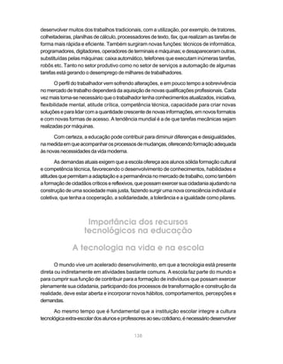 desenvolver muitos dos trabalhos tradicionais, com a utilização, por exemplo, de tratores,
colheitadeiras, planilhas de cálculo, processadores de texto, fax, que realizam as tarefas de
forma mais rápida e eficiente. Também surgiram novas funções: técnicos de informática,
programadores, digitadores, operadores de terminais e máquinas; e desapareceram outras,
substituídas pelas máquinas: caixa automático, telefones que executam inúmeras tarefas,
robôs etc. Tanto no setor produtivo como no setor de serviços a automação de algumas
tarefas está gerando o desemprego de milhares de trabalhadores.

       O perfil do trabalhador vem sofrendo alterações, e em pouco tempo a sobrevivência
no mercado de trabalho dependerá da aquisição de novas qualificações profissionais. Cada
vez mais torna-se necessário que o trabalhador tenha conhecimentos atualizados, iniciativa,
flexibilidade mental, atitude crítica, competência técnica, capacidade para criar novas
soluções e para lidar com a quantidade crescente de novas informações, em novos formatos
e com novas formas de acesso. A tendência mundial é a de que tarefas mecânicas sejam
realizadas por máquinas.

      Com certeza, a educação pode contribuir para diminuir diferenças e desigualdades,
na medida em que acompanhar os processos de mudanças, oferecendo formação adequada
às novas necessidades da vida moderna.

       As demandas atuais exigem que a escola ofereça aos alunos sólida formação cultural
e competência técnica, favorecendo o desenvolvimento de conhecimentos, habilidades e
atitudes que permitam a adaptação e a permanência no mercado de trabalho, como também
a formação de cidadãos críticos e reflexivos, que possam exercer sua cidadania ajudando na
construção de uma sociedade mais justa, fazendo surgir uma nova consciência individual e
coletiva, que tenha a cooperação, a solidariedade, a tolerância e a igualdade como pilares.



                     Importância dos recursos
                    tecnológicos na educação

               A tecnologia na vida e na escola
      O mundo vive um acelerado desenvolvimento, em que a tecnologia está presente
direta ou indiretamente em atividades bastante comuns. A escola faz parte do mundo e
para cumprir sua função de contribuir para a formação de indivíduos que possam exercer
plenamente sua cidadania, participando dos processos de transformação e construção da
realidade, deve estar aberta e incorporar novos hábitos, comportamentos, percepções e
demandas.

      Ao mesmo tempo que é fundamental que a instituição escolar integre a cultura
tecnológica extra-escolar dos alunos e professores ao seu cotidiano, é necessário desenvolver


                                            138
 