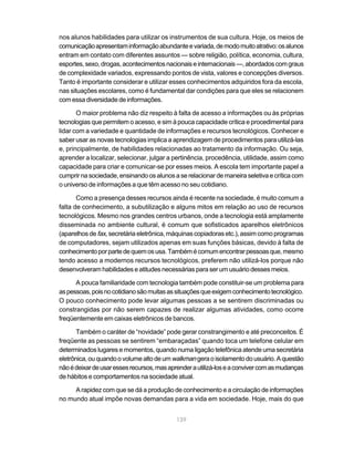 nos alunos habilidades para utilizar os instrumentos de sua cultura. Hoje, os meios de
comunicação apresentam informação abundante e variada, de modo muito atrativo: os alunos
entram em contato com diferentes assuntos — sobre religião, política, economia, cultura,
esportes, sexo, drogas, acontecimentos nacionais e internacionais —, abordados com graus
de complexidade variados, expressando pontos de vista, valores e concepções diversos.
Tanto é importante considerar e utilizar esses conhecimentos adquiridos fora da escola,
nas situações escolares, como é fundamental dar condições para que eles se relacionem
com essa diversidade de informações.

       O maior problema não diz respeito à falta de acesso a informações ou às próprias
tecnologias que permitem o acesso, e sim à pouca capacidade crítica e procedimental para
lidar com a variedade e quantidade de informações e recursos tecnológicos. Conhecer e
saber usar as novas tecnologias implica a aprendizagem de procedimentos para utilizá-las
e, principalmente, de habilidades relacionadas ao tratamento da informação. Ou seja,
aprender a localizar, selecionar, julgar a pertinência, procedência, utilidade, assim como
capacidade para criar e comunicar-se por esses meios. A escola tem importante papel a
cumprir na sociedade, ensinando os alunos a se relacionar de maneira seletiva e crítica com
o universo de informações a que têm acesso no seu cotidiano.

       Como a presença desses recursos ainda é recente na sociedade, é muito comum a
falta de conhecimento, a subutilização e alguns mitos em relação ao uso de recursos
tecnológicos. Mesmo nos grandes centros urbanos, onde a tecnologia está amplamente
disseminada no ambiente cultural, é comum que sofisticados aparelhos eletrônicos
(aparelhos de fax, secretária eletrônica, máquinas copiadoras etc.), assim como programas
de computadores, sejam utilizados apenas em suas funções básicas, devido à falta de
conhecimento por parte de quem os usa. Também é comum encontrar pessoas que, mesmo
tendo acesso a modernos recursos tecnológicos, preferem não utilizá-los porque não
desenvolveram habilidades e atitudes necessárias para ser um usuário desses meios.

      A pouca familiaridade com tecnologia também pode constituir-se um problema para
as pessoas, pois no cotidiano são muitas as situações que exigem conhecimento tecnológico.
O pouco conhecimento pode levar algumas pessoas a se sentirem discriminadas ou
constrangidas por não serem capazes de realizar algumas atividades, como ocorre
freqüentemente em caixas eletrônicos de bancos.

       Também o caráter de “novidade” pode gerar constrangimento e até preconceitos. É
freqüente as pessoas se sentirem “embaraçadas” quando toca um telefone celular em
determinados lugares e momentos, quando numa ligação telefônica atende uma secretária
eletrônica, ou quando o volume alto de um walkman gera o isolamento do usuário. A questão
não é deixar de usar esses recursos, mas aprender a utilizá-los e a conviver com as mudanças
de hábitos e comportamentos na sociedade atual.

     A rapidez com que se dá a produção de conhecimento e a circulação de informações
no mundo atual impõe novas demandas para a vida em sociedade. Hoje, mais do que


                                            139
 