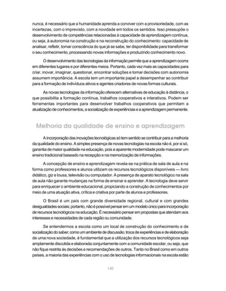 nunca, é necessário que a humanidade aprenda a conviver com a provisoriedade, com as
incertezas, com o imprevisto, com a novidade em todos os sentidos. Isso pressupõe o
desenvolvimento de competências relacionadas à capacidade de aprendizagem contínua,
ou seja, à autonomia na construção e na reconstrução do conhecimento: capacidade de
analisar, refletir, tomar consciência do que já se sabe, ter disponibilidade para transformar
o seu conhecimento, processando novas informações e produzindo conhecimento novo.

        O desenvolvimento das tecnologias da informação permite que a aprendizagem ocorra
em diferentes lugares e por diferentes meios. Portanto, cada vez mais as capacidades para
criar, inovar, imaginar, questionar, encontrar soluções e tomar decisões com autonomia
assumem importância. A escola tem um importante papel a desempenhar ao contribuir
para a formação de indivíduos ativos e agentes criadores de novas formas culturais.

       As novas tecnologias da informação oferecem alternativas de educação à distância, o
que possibilita a formação contínua, trabalhos cooperativos e interativos. Podem ser
ferramentas importantes para desenvolver trabalhos cooperativos que permitam a
atualização de conhecimentos, a socialização de experiências e a aprendizagem permanente.



  Melhoria da qualidade de ensino e aprendizagem
      A incorporação das inovações tecnológicas só tem sentido se contribuir para a melhoria
da qualidade do ensino. A simples presença de novas tecnologias na escola não é, por si só,
garantia de maior qualidade na educação, pois a aparente modernidade pode mascarar um
ensino tradicional baseado na recepção e na memorização de informações.

       A concepção de ensino e aprendizagem revela-se na prática de sala de aula e na
forma como professores e alunos utilizam os recursos tecnológicos disponíveis — livro
didático, giz e lousa, televisão ou computador. A presença de aparato tecnológico na sala
de aula não garante mudanças na forma de ensinar e aprender. A tecnologia deve servir
para enriquecer o ambiente educacional, propiciando a construção de conhecimentos por
meio de uma atuação ativa, crítica e criativa por parte de alunos e professores.

       O Brasil é um país com grande diversidade regional, cultural e com grandes
desigualdades sociais; portanto, não é possível pensar em um modelo único para incorporação
de recursos tecnológicos na educação. É necessário pensar em propostas que atendam aos
interesses e necessidades de cada região ou comunidade.

       Se entendermos a escola como um local de construção do conhecimento e de
socialização do saber; como um ambiente de discussão, troca de experiências e de elaboração
de uma nova sociedade, é fundamental que a utilização dos recursos tecnológicos seja
amplamente discutida e elaborada conjuntamente com a comunidade escolar, ou seja, que
não fique restrita às decisões e recomendações de outros. Tanto no Brasil como em outros
países, a maioria das experiências com o uso de tecnologias informacionais na escola estão


                                            140
 