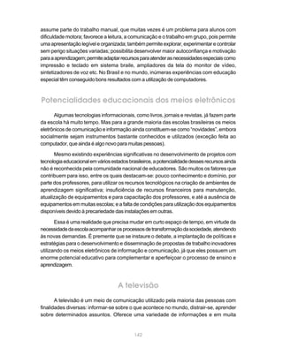 assume parte do trabalho manual, que muitas vezes é um problema para alunos com
dificuldade motora; favorece a leitura, a comunicação e o trabalho em grupo, pois permite
uma apresentação legível e organizada; também permite explorar, experimentar e controlar
sem perigo situações variadas; possibilita desenvolver maior autoconfiança e motivação
para a aprendizagem; permite adaptar recursos para atender as necessidades especiais como
impressão e teclado em sistema braile, ampliadores da tela do monitor de vídeo,
sintetizadores de voz etc. No Brasil e no mundo, inúmeras experiências com educação
especial têm conseguido bons resultados com a utilização de computadores.



Potencialidades educacionais dos meios eletrônicos
      Algumas tecnologias informacionais, como livros, jornais e revistas, já fazem parte
da escola há muito tempo. Mas para a grande maioria das escolas brasileiras os meios
eletrônicos de comunicação e informação ainda constituem-se como “novidades”, embora
socialmente sejam instrumentos bastante conhecidos e utilizados (exceção feita ao
computador, que ainda é algo novo para muitas pessoas).

      Mesmo existindo experiências significativas no desenvolvimento de projetos com
tecnologia educacional em vários estados brasileiros, a potencialidade desses recursos ainda
não é reconhecida pela comunidade nacional de educadores. São muitos os fatores que
contribuem para isso, entre os quais destacam-se: pouco conhecimento e domínio, por
parte dos professores, para utilizar os recursos tecnológicos na criação de ambientes de
aprendizagem significativa; insuficiência de recursos financeiros para manutenção,
atualização de equipamentos e para capacitação dos professores, e até a ausência de
equipamentos em muitas escolas; e a falta de condições para utilização dos equipamentos
disponíveis devido à precariedade das instalações em outras.

       Essa é uma realidade que precisa mudar em curto espaço de tempo, em virtude da
necessidade da escola acompanhar os processos de transformação da sociedade, atendendo
às novas demandas. É premente que se instaure o debate, a implantação de políticas e
estratégias para o desenvolvimento e disseminação de propostas de trabalho inovadores
utilizando os meios eletrônicos de informação e comunicação, já que eles possuem um
enorme potencial educativo para complementar e aperfeiçoar o processo de ensino e
aprendizagem.



                                    A televisão
       A televisão é um meio de comunicação utilizado pela maioria das pessoas com
finalidades diversas: informar-se sobre o que acontece no mundo, distrair-se, aprender
sobre determinados assuntos. Oferece uma variedade de informações e em muita


                                            142
 