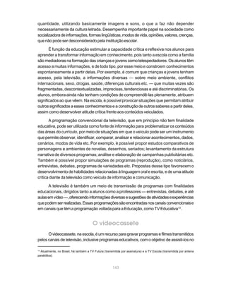 quantidade, utilizando basicamente imagens e sons, o que a faz não depender
necessariamente da cultura letrada. Desempenha importante papel na sociedade como
socializadora de informações, formas lingüísticas, modos de vida, opiniões, valores, crenças,
que não pode ser desconsiderado pela instituição escolar.

       É função da educação estimular a capacidade crítica e reflexiva nos alunos para
aprender a transformar informação em conhecimento, pois tanto a escola como a família
são mediadoras na formação das crianças e jovens como telespectadores. Os alunos têm
acesso a muitas informações, e de todo tipo, por esse meio e constroem conhecimentos
espontaneamente a partir delas. Por exemplo, é comum que crianças e jovens tenham
acesso, pela televisão, a informações diversas — sobre meio ambiente, conflitos
internacionais, sexo, drogas, saúde, diferenças culturais etc. — que muitas vezes são
fragmentadas, descontextualizadas, imprecisas, tendenciosas e até discriminatórias. Os
alunos, embora ainda não tenham condições de compreendê-las plenamente, atribuem
significados ao que vêem. Na escola, é possível provocar situações que permitam atribuir
outros significados a esses conhecimentos e a construção de outros saberes a partir deles,
assim como desenvolver atitude crítica frente aos conteúdos veiculados.

       A programação convencional da televisão, que em princípio não tem finalidade
educativa, pode ser utilizada como fonte de informação para problematizar os conteúdos
das áreas do currículo, por meio de situações em que o veículo pode ser um instrumento
que permite observar, identificar, comparar, analisar e relacionar acontecimentos, dados,
cenários, modos de vida etc. Por exemplo, é possível propor estudos comparativos de
personagens e ambientes de novelas, desenhos, seriados; levantamento da estrutura
narrativa de diversos programas; análise e elaboração de campanhas publicitárias etc.
Também é possível propor simulações de programas (reprodução), como noticiários,
entrevistas, debates, programas de variedades etc. Propostas desse tipo favorecem o
desenvolvimento de habilidades relacionadas à linguagem oral e escrita, e de uma atitude
crítica diante da televisão como veículo de informação e comunicação.

      A televisão é também um meio de transmissão de programas com finalidades
educacionais, dirigidos tanto a alunos como a professores — entrevistas, debates, e até
aulas em vídeo —, oferecendo informações diversas e sugestões de atividades e experiências
que podem ser realizadas. Essas programações são encontradas nos canais convencionais e
em canais que têm a programação voltada para a Educação, como TV Educativa13 .


                                       O videocassete
      O videocassete, na escola, é um recurso para gravar programas e filmes transmitidos
pelos canais de televisão, inclusive programas educativos, com o objetivo de assisti-los no

13
  Atualmente, no Brasil, há também a TV Futura (transmitida por assinatura) e a TV Escola (transmitida por antena
parabólica).



                                                      143
 
