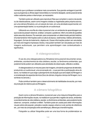 momento que o professor considerar mais conveniente. Sua grande vantagem é permitir
que os programas ou filmes sejam transmitidos no momento desejado, sendo possível ainda
voltar e adiantar partes e interromper, se necessário.

      Também pode ser utilizado para reproduzir fitas que compõem o acervo da escola
ou de videolocadoras, assim como imagens criadas ou registradas pelos próprios alunos,
por uma câmera filmadora, em um estudo de meio, em uma atividade experimental, em
uma apresentação teatral, ou na produção de um audiovisual.

       Utilizando-se uma fita de vídeo é possível criar um ambiente de aprendizagem em
que os alunos possam observar, analisar, comparar, questionar, inferir uma série de questões
sobre assuntos diversos. Por exemplo: para compreender um determinado período histórico
é fundamental ter informações sobre a cultura da época, vestimentas, hábitos alimentares,
linguagem, formas de tratamento, objetos etc. Essas informações podem ser veiculadas
por meio de imagens impressas e textos, mas podem também ser veiculadas por meio de
imagens audiovisuais, que permitem uma aprendizagem mais contextualizada e
significativa.


                              A videogravadora
      O uso de uma videogravadora (ou filmadora) torna possível documentar cenas,
ambientes, acontecimentos da vida cotidiana, escolar, ou fenômenos ambientais, que
posteriormente podem ser utilizados para atividades de observação, reflexão e análise.

      A videogravadora é um recurso para criar imagens, simulando programas de televisão,
produzindo um audiovisual, uma encenação etc., o que permite a participação ativa do
aluno, na medida em que exige o planejamento da situação que será objeto da filmagem e
a consideração de aspectos técnicos (foco da câmera, ângulos e tempo de filmagem, luz e
sombras na cena etc.).

      Pode contribuir também para o desenvolvimento de habilidades de escrita, por meio
da produção de roteiros para as filmagens.


                           A câmera fotográfica
       Assim como a câmera filmadora, é possível usar uma máquina fotográfica para a
produção de informações visuais, na medida em que permite o registro de cenas, ambientes
e acontecimentos da vida cotidiana, escolar, ou fenômenos ambientais, para posteriormente
observar, comparar, analisar e refletir. Também pode ser usada para obter informações
visuais sobre arte popular, poluição e saúde; espaço urbano e rural, pontos de referência
etc., por meio da comparação entre semelhanças, diferenças e transformações.

      Fotografar ou utilizar fotografias pode ser uma boa forma de problematizar os


                                            144
 