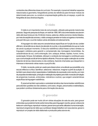 conteúdos das diferentes áreas do currículo. Por exemplo, é possível trabalhar aspectos
relacionados à geometria, fotografando pontos de referência para fornecer índices de
determinado percurso; ou construir a representação gráfica de um espaço, a partir de
fotografias de seus diversos ângulos.



                                         O rádio
      O rádio é um importante meio de comunicação, utilizado pela grande maioria das
pessoas. Segundo pesquisa do Ibope, em abril de 1995, 98% dos entrevistados escutavam
rádio até duas horas por dia. Emitindo música, palavras, efeitos sonoros e textos falados,
por meio de seqüências sonoras, o rádio consegue penetrar em todos os lugares e momentos,
pois permite que o ouvinte realize outras atividades simultaneamente.

      A linguagem do rádio assume características específicas em função de seu caráter
efêmero, da tendência ao desvio de atenção do ouvinte, e da possibilidade de que se mude
de canal a qualquer momento. O discurso radiofônico utiliza frases curtas e diretas e a
linguagem cotidiana para garantir a compreensão das mensagens transmitidas. As
características da voz, como entonação, tom, sotaque, ênfase, rapidez, humor, ironia,
exclamação, firmeza, formalidade, reforçam o conteúdo da mensagem e contribuem para
que a comunicação se dê de forma rápida e eficiente. Procura-se captar a atenção do ouvinte
tratando de temas relacionados à vida cotidiana, fazendo chamadas que despertem o
interesse e retomando várias vezes o que já foi dito.

      O rádio, na escola, pode ser usado para desenvolver uma atitude que possibilite uma
escuta reflexiva e crítica: identificar, selecionar, relacionar, imaginar a partir da audição. E
também para desenvolver capacidades e habilidades de expressão oral e escrita, por meio
de propostas de elaboração, produção e realização de projetos para rádio na escola (simulação
de programas musicais, entrevistas, noticiários e outros), que exigem características
específicas da linguagem radiofônica.

      É possível também aproveitar a variedade temática das transmissões radiofônicas
para abordar questões da vida cotidiana, como sexo, drogas, preconceitos e estereótipos,
que podem contribuir diretamente para a formação dos alunos.



                                     O gravador
       O gravador pode ser muito útil em várias situações de sala de aula: para gravar
entrevistas que posteriormente serão transcritas para linguagem escrita; gravar a leitura de
textos em outra língua; reproduzir músicas; gravar sons que serão utilizados numa encenação;
reproduzir programas de rádio que o professor deseja trabalhar com seus alunos; gravar e
reproduzir um projeto de rádio elaborado e produzido pelos alunos etc.


                                             145
 