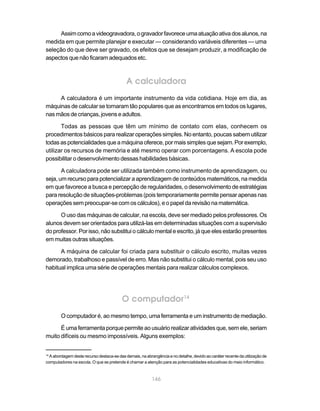 Assim como a videogravadora, o gravador favorece uma atuação ativa dos alunos, na
medida em que permite planejar e executar — considerando variáveis diferentes — uma
seleção do que deve ser gravado, os efeitos que se desejam produzir, a modificação de
aspectos que não ficaram adequados etc.



                                            A calculadora
     A calculadora é um importante instrumento da vida cotidiana. Hoje em dia, as
máquinas de calcular se tornaram tão populares que as encontramos em todos os lugares,
nas mãos de crianças, jovens e adultos.

       Todas as pessoas que têm um mínimo de contato com elas, conhecem os
procedimentos básicos para realizar operações simples. No entanto, poucas sabem utilizar
todas as potencialidades que a máquina oferece, por mais simples que sejam. Por exemplo,
utilizar os recursos de memória e até mesmo operar com porcentagens. A escola pode
possibilitar o desenvolvimento dessas habilidades básicas.

       A calculadora pode ser utilizada também como instrumento de aprendizagem, ou
seja, um recurso para potencializar a aprendizagem de conteúdos matemáticos, na medida
em que favorece a busca e percepção de regularidades, o desenvolvimento de estratégias
para resolução de situações-problemas (pois temporariamente permite pensar apenas nas
operações sem preocupar-se com os cálculos), e o papel da revisão na matemática.

      O uso das máquinas de calcular, na escola, deve ser mediado pelos professores. Os
alunos devem ser orientados para utilizá-las em determinadas situações com a supervisão
do professor. Por isso, não substitui o cálculo mental e escrito, já que eles estarão presentes
em muitas outras situações.

      A máquina de calcular foi criada para substituir o cálculo escrito, muitas vezes
demorado, trabalhoso e passível de erro. Mas não substitui o cálculo mental, pois seu uso
habitual implica uma série de operações mentais para realizar cálculos complexos.




                                          O computador14
        O computador é, ao mesmo tempo, uma ferramenta e um instrumento de mediação.

      É uma ferramenta porque permite ao usuário realizar atividades que, sem ele, seriam
muito difíceis ou mesmo impossíveis. Alguns exemplos:


14
  A abordagem deste recurso destaca-se das demais, na abrangência e no detalhe, devido ao caráter recente da utilização de
computadores na escola. O que se pretende é chamar a atenção para as potencialidades educativas do meio informático.



                                                          146
 