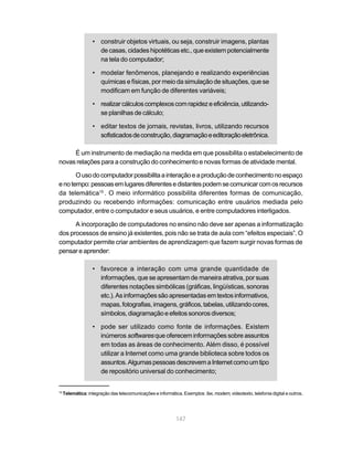 • construir objetos virtuais, ou seja, construir imagens, plantas
                     de casas, cidades hipotéticas etc., que existem potencialmente
                     na tela do computador;

                   • modelar fenômenos, planejando e realizando experiências
                     químicas e físicas, por meio da simulação de situações, que se
                     modificam em função de diferentes variáveis;

                   • realizar cálculos complexos com rapidez e eficiência, utilizando-
                     se planilhas de cálculo;

                   • editar textos de jornais, revistas, livros, utilizando recursos
                     sofisticados de construção, diagramação e editoração eletrônica.

     É um instrumento de mediação na medida em que possibilita o estabelecimento de
novas relações para a construção do conhecimento e novas formas de atividade mental.

       O uso do computador possibilita a interação e a produção de conhecimento no espaço
e no tempo: pessoas em lugares diferentes e distantes podem se comunicar com os recursos
da telemática15 . O meio informático possibilita diferentes formas de comunicação,
produzindo ou recebendo informações: comunicação entre usuários mediada pelo
computador, entre o computador e seus usuários, e entre computadores interligados.

      A incorporação de computadores no ensino não deve ser apenas a informatização
dos processos de ensino já existentes, pois não se trata de aula com “efeitos especiais”. O
computador permite criar ambientes de aprendizagem que fazem surgir novas formas de
pensar e aprender:

                   • favorece a interação com uma grande quantidade de
                     informações, que se apresentam de maneira atrativa, por suas
                     diferentes notações simbólicas (gráficas, lingüísticas, sonoras
                     etc.). As informações são apresentadas em textos informativos,
                     mapas, fotografias, imagens, gráficos, tabelas, utilizando cores,
                     símbolos, diagramação e efeitos sonoros diversos;

                   • pode ser utilizado como fonte de informações. Existem
                     inúmeros softwares que oferecem informações sobre assuntos
                     em todas as áreas de conhecimento. Além disso, é possível
                     utilizar a Internet como uma grande biblioteca sobre todos os
                     assuntos. Algumas pessoas descrevem a Internet como um tipo
                     de repositório universal do conhecimento;


15
     Telemática: integração das telecomunicações e informática. Exemplos: fax, modem, videotexto, telefonia digital e outros.




                                                             147
 