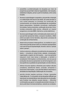 • possibilita a problematização de situações por meio de
  programas que permitem observar regularidades, criar soluções,
  estabelecer relações, pensar a partir de hipóteses, entre outras
  funções;

• favorece a aprendizagem cooperativa, pois permite a interação
  e a colaboração entre alunos (da classe, de outras escolas ou
  com outras pessoas) no processo de construção de
  conhecimentos, em virtude da possibilidade de compartilhar
  dados pesquisados, hipóteses conceituais, explicações
  formuladas, textos produzidos, publicação de jornais, livros,
  revistas produzidos pelos alunos, utilizando um mesmo
  programa ou via rede (BBS, Internet ou correio eletrônico);

• favorece aprendizagem ativa controlada pelo próprio aluno, já
  que permite representar idéias, comparar resultados, refletir
  sobre sua ação e tomar decisões, depurando o processo de
  construção de conhecimentos;

• desenvolve processos metacognitivos, na medida em que o
  instrumento permite pensar sobre os conteúdos representados
  e as suas formas de representação, levando o aluno a “pensar
  sobre o pensar”;

• motiva os alunos a utilizarem procedimentos de pesquisa de
  dados — consulta em várias fontes, seleção, comparação,
  organização e registro de informações — que manualmente
  requerem muito mais tempo e dedicação; e também a
  socializarem informações e conhecimentos, uma vez que as
  produções dos alunos apresentam-se de forma legível e com
  boa aparência (a qualidade da apresentação convida à leitura);

• oferece recursos rápidos e eficientes para realizar cálculos
  complexos, transformar dados, consultar, armazenar e
  transcrever informações, o que permite dedicar mais tempo a
  atividades de interpretação e elaboração de conclusões;

• permite simular reações químicas e físicas, operações
  matemáticas etc. O computador simula situações artificiais que
  reproduzem as características mais relevantes de uma situação,
  para focalizar nas relações causais básicas — diferentes
  combinações que geram conseqüências também diversas. O
  aluno pode fazer inúmeras tentativas, variando as condições.



                               148
 