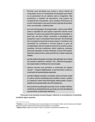 Permite uma atividade que coloca o aluno diante do
                   computador como um manipulador de situações que imitam
                   ou se aproximam de um sistema real ou imaginário. Não
                   substituem o trabalho de laboratório, mas podem ser
                   complementos importantes, para visualizar fenômenos do
                   mundo microscópico e dos que envolvem grandes dimensões,
                   como, por exemplo, o sistema solar;

               • por meio da linguagem de programação, o aluno pode refletir
                 sobre o resultado de suas ações e aprender criando novas
                 soluções. É o aluno que passa informações ao computador, e,
                 para isso, ele deve utilizar conteúdos e estratégias para
                 programar o que o computador deve executar. Na construção
                 de um programa é possível ao aluno propor e coordenar uma
                 variedade de conteúdos e formas lógicas (o grau de
                 complexidade varia em função do domínio do usuário), propor
                 questões, formular problemas, definir objetivos, antecipar
                 possíveis respostas, levantar hipóteses, buscar informações,
                 desenhar experimentos, testar pertinência e validar respostas
                 obtidas;

               • permite realizar situações concretas, pela aplicação de conceitos
                 da mecânica, eletrônica, robótica16 etc., utilizando linguagens
                 de programação e interfaces de comunicação;

               • oferece recursos que permitem a construção de objetos
                 virtuais17 , imagens digitalizadas, e que favorecem a leitura e
                 construção de representações espaciais;

               • permite múltiplas revisões e correções, entre a primeira versão
                 e a última, devido à facilidade para modificar o texto, o gráfico
                 ou o desenho: inserir mais informações, alterar partes, mudar a
                 seqüência de apresentação das informações etc.;

               • torna possível a publicação de jornais, livros, revistas, folhetos,
                 mantendo as características de uso social, por meio de softwares
                 que permitem a editoração eletrônica.

      Para propor boas situações de aprendizagem utilizando os computadores, é importante
considerar alguns aspectos.


16
   Robótica: é o ramo da tecnologia que se ocupa do projeto e da construção de robôs, que são máquinas que integram
elementos mecânicos, sistemas de controle e sensores ligados a um computador.
17
   Objetos virtuais: objetos que existem na tela do computador, equivalentes à realidade ou não.



                                                       149
 