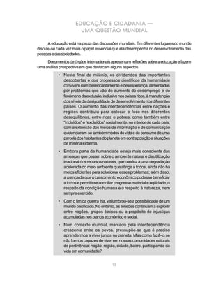 EDUCAÇÃO E CIDADANIA —
                       UMA QUESTÃO MUNDIAL

      A educação está na pauta das discussões mundiais. Em diferentes lugares do mundo
discute-se cada vez mais o papel essencial que ela desempenha no desenvolvimento das
pessoas e das sociedades.
     Documentos de órgãos internacionais apresentam reflexões sobre a educação e fazem
uma análise prospectiva em que destacam alguns aspectos.
           • Neste final de milênio, os dividendos das importantes
             descobertas e dos progressos científicos da humanidade
             convivem com desencantamento e desesperança, alimentados
             por problemas que vão do aumento do desemprego e do
             fenômeno da exclusão, inclusive nos países ricos, à manutenção
             dos níveis de desigualdade de desenvolvimento nos diferentes
             países. O aumento das interdependências entre nações e
             regiões contribuiu para colocar o foco nos diferentes
             desequilíbrios, entre ricas e pobres, como também entre
             “incluídos” e “excluídos” socialmente, no interior de cada país;
             com a extensão dos meios de informação e de comunicação
             evidenciaram-se também modos de vida e de consumo de uma
             parcela dos habitantes do planeta em contraposição a situações
             de miséria extrema.
           • Embora parte da humanidade esteja mais consciente das
             ameaças que pesam sobre o ambiente natural e da utilização
             irracional dos recursos naturais, que conduz a uma degradação
             acelerada do meio ambiente que atinge a todos, ainda não há
             meios eficientes para solucionar esses problemas; além disso,
             a crença de que o crescimento econômico pudesse beneficiar
             a todos e permitisse conciliar progresso material e eqüidade, o
             respeito da condição humana e o respeito à natureza, nem
             sempre exercido.
           • Com o fim da guerra fria, vislumbrou-se a possibilidade de um
             mundo pacificado. No entanto, as tensões continuam a explodir
             entre nações, grupos étnicos ou a propósito de injustiças
             acumuladas nos planos econômico e social.
           • Num contexto mundial, marcado pela interdependência
             crescente entre os povos, pressupõe-se que é preciso
             aprendermos a viver juntos no planeta. Mas como fazê-lo se
             não formos capazes de viver em nossas comunidades naturais
             de pertinência: nação, região, cidade, bairro, participando da
             vida em comunidade?


                                          15
 