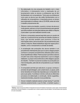 • Na elaboração de uma proposta de trabalho com o meio
                  informático, é interessante incluir a realização de um
                  levantamento sobre os alunos e professores que já têm
                  familiaridade com computadores. Tanto para os professores
                  como para os alunos que não estão familiarizados com a
                  utilização de computadores, é importante prever um tempo
                  para exploração do software, site ou CD-ROM, antes de iniciar
                  o trabalho propriamente dito.

                • Oferecer roteiros de trabalho, quando o número de alunos é
                  muito grande, pode ser um bom encaminhamento para garantir
                  que todos recebam as instruções básicas para utilizar a máquina
                  e para saber o que será realizado durante a aula.

                • Embora o computador pessoal seja feito para um usuário de
                  cada vez, é possível formar parcerias de trabalho (duplas ou
                  trios), que servirão também para promover a troca de
                  informações sobre o tema de estudo e de procedimentos para
                  utilizar a máquina. Basta estabelecer algumas regras para o
                  trabalho, como o revezamento e a divisão de tarefas.

                • A socialização das produções dos alunos também é um
                  procedimento interessante para que os outros colegas possam
                  conhecer e comparar procedimentos utilizados pelos outros,
                  trocar experiências e idéias. Pode-se propor que todos os alunos
                  circulem nas outras máquinas explorando o que os colegas
                  realizaram, ou propor a troca entre dois ou três colegas ou grupos
                  de trabalho. Também é possível socializar as produções por
                  meio de disquetes, pela rede de computadores ou por material
                  impresso.

                • O computador permite que cada aluno, ou grupo, conduza o
                  processo de aprendizagem, pois o próprio aluno, ou grupo, pode
                  tomar decisões em função das respostas que o computador dá
                  para suas ações. O professor orienta e articula os diferentes
                  processos de elaboração e construção, dando sugestões,
                  resolvendo dúvidas, propondo novos problemas.

                • Gravar o trabalho realizado (salvar ou fazer backup18 ) permite
                  retomar posteriormente o que foi feito, e também ajuda o

18
  Backup: cópias de segurança feitas em disquete dos arquivos de trabalho armazenados no disco rígido. Fazendo backups
evita-se que uma pane qualquer no computador leve o usuário a perder horas de trabalho. Permite também abrir arquivos
em outro computador.



                                                        150
 