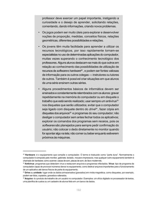 professor deve exercer um papel importante, instigando a
                    curiosidade e o desejo de aprender, solicitando relações,
                    comentando, dando informações, criando novos problemas.

                • Os jogos podem ser muito úteis para explorar e desenvolver
                  noções de proporção, medidas, conceitos físicos, relações
                  geométricas, diferentes possibilidades e relações.

                • Os jovens têm muita facilidade para aprender a utilizar os
                  recursos tecnológicos, por isso rapidamente tornam-se
                  especialistas no uso de determinadas aplicações do computador,
                  muitas vezes superando o conhecimento tecnológico dos
                  professores. Alguns alunos destacam-se mais do que outros em
                  relação ao conhecimento das possibilidades de utilização de
                  recursos de software e hardware22 , e podem ser fontes valiosas
                  de informação para os outros colegas — instrutores ou tutores
                  de outros. Também é possível criar situações em que alunos
                  de uma série ensinem outras séries.

                • Alguns procedimentos básicos de informática devem ser
                  ensinados e constantemente relembrados com os alunos: gravar
                  repetidamente na memória do computador ou em disquete o
                  trabalho que está sendo realizado; usar sempre um antivírus23
                  nos disquetes que serão utilizados; evitar que o computador
                  seja ligado com disquete dentro do drive24 , fazer cópia em
                  disquetes dos arquivos25 e programas do seu computador; não
                  desligar o computador sem antes fechar todos os aplicativos;
                  explorar os comandos dos programas sem receios, pois os
                  softwares são planejados para sempre pedir confirmação do
                  usuário; não colocar o dedo diretamente no monitor quando
                  for apontar algo na tela; não comer ou beber enquanto estiverem
                  próximos às máquinas.




22
   Hardware: é o equipamento que compõe o computador. O termo é traduzido como “parte dura”. Normalmente o
computador é composto pelo monitor, gabinete, teclado, mouse e impressora, mas qualquer outro equipamento também é
chamado de hardware, como scanner, caixas de som, placas de som, de fax e modem etc.
23
   Antivírus: programas que detectam vírus e restauram arquivos e programas infectados. Vírus: tipo de programa de
computador capaz de provocar inúmeros danos no equipamento, como destruir arquivos importantes para o funcionamento
de um aplicativo até danos físicos de parte do equipamento.
24
   Drive ou unidade: lugar onde os dados armazenados (gravados) em mídia magnética, como disquetes, por exemplo,
podem ser lidos, copiados, gravados e alterados.
25
   Arquivo: é o produto de trabalho de um usuário no computador. Exemplos: um ofício digitado no processador de textos,
uma planilha de custos ou um cadastro de alunos feito em um banco de dados.



                                                         152
 